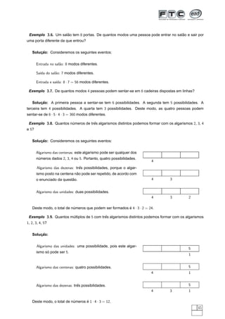 Exemplo 3.6. Um salao tem 8 portas. De quantos modos uma pessoa pode entrar no salao e sair por
                    ˜                                                              ˜
uma porta diferente da que entrou?


   Solucao: Consideremos os seguintes eventos:
       ¸˜


       Entrada no sal˜o: 8 modos diferentes.
                     a

       Sa´ do sal˜o: 7 modos diferentes.
         ıda     a

       Entrada e sa´ 8 · 7 = 56 modos diferentes.
                   ıda:

 Exemplo 3.7. De quantos modos 4 pessoas podem sentar-se em 6 cadeiras dispostas em linhas?


   Solucao: A primeira pessoa a sentar-se tem 6 possibilidades. A segunda tem 5 possibilidades. A
       ¸˜
terceira tem 4 possibilidades. A quarta tem 3 possibilidades. Deste modo, as quatro pessoas podem
sentar-se de 6 · 5 · 4 · 3 = 360 modos diferentes.

 Exemplo 3.8. Quantos numeros de tres algarismos distintos podemos formar com os algarismos 2, 3, 4
                       ´           ˆ
e 5?


   Solucao: Consideremos os seguintes eventos:
       ¸˜


       Algarismo das centenas: este algarismo pode ser qualquer dos
       numeros dados 2, 3, 4 ou 5. Portanto, quatro possibilidades.
        ´
                                                                        4
       Algarismo das dezenas: tres possibilidades, porque o algar-
                                ˆ
                              ˜
       ismo posto na centena nao pode ser repetido, de acordo com
                           ˜
       o enunciado da questao.                                          4       3


       Algarismo das unidades: duas possibilidades.
                                                                        4       3         2

   Deste modo, o total de numeros que podem ser formados e 4 · 3 · 2 = 24.
                           ´                             ´

 Exemplo 3.9. Quantos multiplos de 5 com tres algarismos distintos podemos formar com os algarismos
                       ´                   ˆ
1, 2, 3, 4, 5?


   Solucao:
       ¸˜


       Algarismo das unidades: uma possibilidade, pois este algar-
                                                                                          5
       ismo so pode ser 5.
             ´
                                                                                          1


       Algarismo das centenas: quatro possibilidades.                                     5
                                                                        4                 1


       Algarismo das dezenas: tres possibilidades.
                                ˆ                                                         5
                                                                        4       3         1

   Deste modo, o total de numeros e 1 · 4 · 3 = 12.
                           ´      ´
                                                                                               45
 