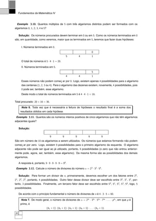 ´
     Fundamentos da Matematica IV



  Exemplo 3.10. Quantos multiplos de 5 com tres algarismos distintos podem ser formados com os
                         ´                   ˆ
algarismos 0, 1, 2, 3, 4 e 5?

     Solucao: Os numeros procurados devem terminar em 0 ou em 5. Como os numeros terminados em 0
         ¸˜       ´                                                       ´
sao, em quantidade, como veremos, maior que os terminados em 5, teremos que fazer duas hipoteses:
 ˜                                                                                        ´

       I. Numeros terminados em 0.
           ´
                                                                                 0
                                                     5             4             1
       O total de numeros e 5 · 4 · 1 = 20.
                   ´      ´

       II. Numeros terminados em 5.
            ´
                                                                                 5
                                                     4             4             1
       Esses numeros nao podem comec ar por 0. Logo, existem apenas 4 possibilidades para o algarismo
              ´       ˜            ¸
       das centenas (1, 2, 3 ou 4). Para o algarismo das dezenas existem, novamente, 4 possibilidades, pois
       0 pode ser, tambem, esse algarismo.
                       ´
       Deste modo o total de numeros terminados em 5 e 4 · 4 · 1 = 16.
                              ´                      ´

Total procurado: 20 + 16 = 36.

                            ´       ´                    ´                       ´
       Nota 6. Toda vez que e necessaria a feitura de hipoteses o resultado ﬁnal e a soma dos
                                    ´
      resultados obtidos em cada hipotese.

 Exemplo 3.11. Quantos sao os numeros inteiros positivos de cinco algarismos que nao tem algarismos
                        ˜      ´                                                  ˜ ˆ
adjacentes iguais?

     Solucao:
         ¸˜


                                    9            9             9             9            9
Sao em numero de 10 os algarismos a serem utilizados. Os numeros que estamos formando nao podem
 ˜      ´                                                 ´                            ˜
comec ar por zero. Logo, existem 9 possibilidades para o primeiro algarismo da esquerda. O algarismo
    ¸
adjacente nao pode ser igual ao ja utilizado, portanto, 9 possibilidades (o zero que nao entrou anterior-
           ˜                     ´                                                    ˜
                            ´                                    ˜
mente pode, agora, ser, tambem, esse algarismo). Da mesma forma sao as possibilidades dos demais
algarismos.

     A resposta e, portanto, 9 · 9 · 9 · 9 · 9 = 95 .
                ´

 Exemplo 3.12. Calcule o numero de divisores do numero α = 23 · 32 · 54 .
                          ´                      ´

     Solucao: Para formar um divisor de n, primeiramente, devemos escolher um dos fatores entre 20 ,
         ¸˜
21 , 22 , 23 , portanto, 4 possibilidades. Outro fator desse divisor deve ser escolhido entre 30 , 31 , 32 , por-
tanto, 3 possibilidades. Finalmente, um terceiro fator deve ser escolhido entre 50 , 51 , 52 , 53 , 54 , logo, 5
possibilidades.

     De acordo com o princ´pio fundamental o numero de divisores de n e 4 · 3 · 5 = 60.
                          ı                   ´                       ´

       Nota 7. De modo geral, o numero de divisores de α = 2k1 · 3k2 · 5k3 · 7k4 · . . . · p kn , em que p e
                                 ´                                                                         ´
             ´
      primo, e
                                 (k1 + 1) · (k2 + 1) · (k3 + 1) · (k4 + 1) · . . . · (kn + 1).
46
 