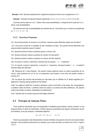Exemplo 3.13. Quantas sequencias de 5 algarismos podemos formar com os algarismos 0 e 1?
                          ¨ˆ

   Solucao: Exemplos de algumas dessas sequencias: (0, 0, 1, 0, 1), (1, 0, 0, 1, 1), (0, 0, 0, 0, 0), etc.
       ¸˜                                 ¨ˆ

   O primeiro termo pode ser 0 ou 1. Deste modo, duas possibilidades. O segundo termo pode ser 0 ou 1.
Assim, duas possibilidades.

                   ˜                                                                     ¨ˆ
   Da mesma forma sao as possibilidades dos demais termos. Conclu´mos que o numero de sequencias
                                                                 ı           ´
e 2 · 2 · 2 · 2 · 2 = 25 = 32.
´



   3.1.2      Exerc´
                   ıcios Propostos

3.1. Numa festa existem 90 homens e 80 mulheres. Quantos casais diferentes podem ser formados?

3.2. Uma prova consta de 20 questoes do tipo verdadeiro ou falso. De quantas formas diferentes uma
                                 ˜
pessoa podera responder esses 20 testes?
            ´

3.3. Quantos divisores inteiros e positivos possui o numero 360?
                                                      ´

3.4. Quantos divisores inteiros e positivos do numero 360 sao pares?
                                                ´          ˜

3.5. Quantos divisores inteiros e positivos do numero 360 sao ´mpares?
                                                ´          ˜ ı

3.6. O conjunto A possui n elementos. Quantas sao as funcoes f : A → A bijetoras?
                                               ˜        ¸˜

3.7. O conjunto A possui 4 elementos, o conjunto B , 7 elementos. Quantas funcoes f : A → B existem?
                                                                             ¸˜
               ˜
Quantas delas sao injetoras?

 3.8. Dispomos de 5 cores distintas. De quantos modos podemos colorir os quatro quadrantes de um
                               ´                                   ´            ˜
c´rculo, cada quadrante de um so cor, se quadrantes cuja fronteira e uma linha nao podem receber a
 ı
mesma cor?

 3.9. As placas dos ve´culos sao formados por tres letras (de um alfabeto de 26 letras) seguidas por 4
                      ı       ˜                 ˆ
                                ˜
algarismos. Quantas placas poderao ser formadas?

3.10. Um vagao do metro tem 10 bancos individuais, sendo 5 de frente e 5 de costas. De 10 passageiros,
            ˜         ˆ
4 preferem sentar de frente, 3 preferem sentar de costas e os demais nao tem preferencia. De quantos
                                                                      ˜ ˆ          ˆ
                                                 ˆ
modos eles podem se sentar, respeitadas as preferencias?

3.11. Quantos sao os numeros pares de tres d´gitos distintos?
               ˜      ´                 ˆ ı



  3.2       Princ´
                 ıpio de Indu¸˜o Finita
                             ca

                                          ¸˜ ´                                           ´
   Como podemos demonstrar que uma proposicao e verdadeira para qualquer numero natural? e uma
                                                                          ´
          ´                      ´                             ¸˜
pergunta basica no fazer da matematica. Existem algumas proposicoes que seguem diretamente de leis
        ´                                        ´
da aritmetica, como por exemplo, a identidade algebrica:

                                      (n + 1)2 = n2 + 2n + 1,      ∀n ∈ N


      ´            ¸˜                                     ´                   ˜   ˜
   Porem as proposicoes mais interessantes e de teor aritmetico mais genu´no nao sao como este simples
                                                                         ı
exemplo. Como podemos demonstrar por exemplo, que a soma de todos os numeros de 0 ate n e igual a
                                                                      ´             ´ ´
n(n+1)
   2   ?
                                                                                                             47
 
