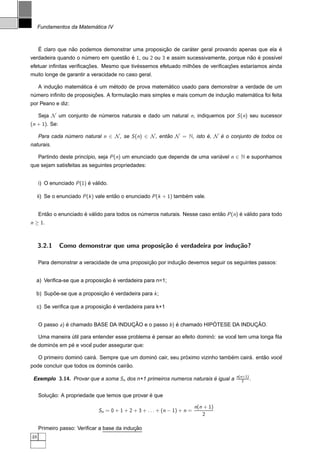´
     Fundamentos da Matematica IV


     ´            ˜                                ¸˜        ´                                  ´
     E claro que nao podemos demonstrar uma proposicao de carater geral provando apenas que ela e
verdadeira quando o numero em questao e 1, ou 2 ou 3 e assim sucessivamente, porque nao e poss´vel
                     ´             ˜ ´                                               ˜ ´      ı
                        ¸˜                 ´                    ˜             ¸˜
efetuar inﬁnitas veriﬁcacoes. Mesmo que tivessemos efetuado milhoes de veriﬁcacoes estar´amos ainda
                                                                                        ı
muito longe de garantir a veracidade no caso geral.

           ¸˜       ´     ´     ´                   ´
     A inducao matematica e um metodo de prova matematico usado para demonstrar a verdade de um
                         ¸˜             ¸˜                                   ¸˜       ´
numero inﬁnito de proposicoes. A formulacao mais simples e mais comum de inducao matematica foi feita
 ´
por Peano e diz:

     Seja N um conjunto de numeros naturais e dado um natural n, indiquemos por S (n) seu sucessor
                            ´
(n + 1). Se:

     Para cada numero natural n ∈ N , se S (n) ∈ N , entao N = N, isto e, N e o conjunto de todos os
                ´                                       ˜              ´    ´
naturais.

     Partindo deste princ´pio, seja P (n) um enunciado que depende de uma variavel n ∈ N e suponhamos
                         ı                                                    ´
que sejam satisfeitas as seguintes propriedades:


     i) O enunciado P (1) e valido.
                          ´ ´

     ii) Se o enunciado P (k ) vale entao o enunciado P (k + 1) tambem vale.
                                       ˜                            ´


     Entao o enunciado e valido para todos os numeros naturais. Nesse caso entao P (n) e valido para todo
        ˜              ´ ´                     ´                              ˜        ´ ´
n ≥ 1.



     3.2.1     Como demonstrar que uma proposi¸˜o ´ verdadeira por indu¸˜o?
                                              ca e                     ca

                                                ¸˜          ¸˜
     Para demonstrar a veracidade de uma proposicao por inducao devemos seguir os seguintes passos:


                             ¸˜ `
  a) Veriﬁca-se que a proposicao e verdadeira para n=1;

  b) Supoe-se que a proposicao e verdadeira para k ;
        ˜                  ¸˜ ´

                             ¸˜ ´
  c) Se veriﬁca que a proposicao e verdadeira para k+1


                                      ¸˜                             ´            ¸˜
     O passo a) e chamado BASE DA INDUCAO e o passo b ) e chamado HIPOTESE DA INDUCAO.
                ´                                       ´

                                                  ´                       ´        ˆ
     Uma maneira util para entender esse problema e pensar ao efeito domino: se voce tem uma longa ﬁla
                 ´
        ´      ´      ˆ
de dominos em pe e voce puder assegurar que:

                     ´     ´                     ´             ´                 ´      ´     ˜     ˆ
     O primeiro domino caira. Sempre que um domino cair, seu proximo vizinho tambem caira. entao voce
                                ´      ˜
pode concluir que todos os dominos cairao.
                                                                                       n(n+1)
 Exemplo 3.14. Provar que a soma Sn dos n+1 primeiros numeros naturais e igual a
                                                                       ´                  2   .


         ¸˜                                      ´
     Solucao: A propriedade que temos que provar e que

                                                                            n(n + 1)
                               Sn = 0 + 1 + 2 + 3 + . . . + (n − 1) + n =
                                                                               2

                                            ¸˜
     Primeiro passo: Veriﬁcar a base da inducao
48
 