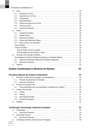 ´
    Fundamentos da Matematica IV

     2.4         Cone . . . . . . . . . . . . . . . . . . . . . . . . . . . . . . . . . . . . . . . . . . . . . . . . . . . . . . . . . . . . . . . . . . . . . . . . . . . . . . . . . . . . . 35
           2.4.1         Elementos do Cone . . . . . . . . . . . . . . . . . . . . . . . . . . . . . . . . . . . . . . . . . . . . . . . . . . . . . . . . . . . . . . . . . . 35
           2.4.2         Superf´cies de um Cone . . . . . . . . . . . . . . . . . . . . . . . . . . . . . . . . . . . . . . . . . . . . . . . . . . . . . . . . . . . . . . 35
                               ı
           2.4.3                  ¸˜
                         Classiﬁcacao. . . . . . . . . . . . . . . . . . . . . . . . . . . . . . . . . . . . . . . . . . . . . . . . . . . . . . . . . . . . . . . . . . . . . . . . . 35
           2.4.4            ¸˜
                         Secao Meridiana . . . . . . . . . . . . . . . . . . . . . . . . . . . . . . . . . . . . . . . . . . . . . . . . . . . . . . . . . . . . . . . . . . . . . 36
           2.4.5          ´          ´
                         Calculo das Areas de um Cone . . . . . . . . . . . . . . . . . . . . . . . . . . . . . . . . . . . . . . . . . . . . . . . . . . . . . . . 36
           2.4.6         Volume do Cone . . . . . . . . . . . . . . . . . . . . . . . . . . . . . . . . . . . . . . . . . . . . . . . . . . . . . . . . . . . . . . . . . . . . . 36
           2.4.7         Exerc´cios Propostos . . . . . . . . . . . . . . . . . . . . . . . . . . . . . . . . . . . . . . . . . . . . . . . . . . . . . . . . . . . . . . . . . 38
                              ı
     2.5         Esfera . . . . . . . . . . . . . . . . . . . . . . . . . . . . . . . . . . . . . . . . . . . . . . . . . . . . . . . . . . . . . . . . . . . . . . . . . . . . . . . . . . . . 38
           2.5.1         Superf´cie da Esfera . . . . . . . . . . . . . . . . . . . . . . . . . . . . . . . . . . . . . . . . . . . . . . . . . . . . . . . . . . . . . . . . . 38
                               ı
           2.5.2           ¸˜
                         Secoes Planas . . . . . . . . . . . . . . . . . . . . . . . . . . . . . . . . . . . . . . . . . . . . . . . . . . . . . . . . . . . . . . . . . . . . . . . 39
           2.5.3         Elementos da Esfera . . . . . . . . . . . . . . . . . . . . . . . . . . . . . . . . . . . . . . . . . . . . . . . . . . . . . . . . . . . . . . . . . 39
           2.5.4           ´             ˆ
                         Calculo das Distancias Polares . . . . . . . . . . . . . . . . . . . . . . . . . . . . . . . . . . . . . . . . . . . . . . . . . . . . . . . 39
           2.5.5         ´
                         Area e Volume de uma Esfera . . . . . . . . . . . . . . . . . . . . . . . . . . . . . . . . . . . . . . . . . . . . . . . . . . . . . . . . 40
             ´
            Area da Esfera . . . . . . . . . . . . . . . . . . . . . . . . . . . . . . . . . . . . . . . . . . . . . . . . . . . . . . . . . . . . . . . . . . . . . . . . . . . . . . 40
             Volume da Esfera . . . . . . . . . . . . . . . . . . . . . . . . . . . . . . . . . . . . . . . . . . . . . . . . . . . . . . . . . . . . . . . . . . . . . . . . . . . 40
                 ´        ¸˜
                Area da secao (c´rculo) na esfera: . . . . . . . . . . . . . . . . . . . . . . . . . . . . . . . . . . . . . . . . . . . . . . . . . . . . . . . 40
                                  ı
                 ´        ¸˜                                           ´
                Area da secao (coroa circular) no solido: . . . . . . . . . . . . . . . . . . . . . . . . . . . . . . . . . . . . . . . . . . . . . . . . . 40
     2.6               ¸˜             ¸˜      ´
                 Inscricao, Circunscricao de Solidos . . . . . . . . . . . . . . . . . . . . . . . . . . . . . . . . . . . . . . . . . . . . . . . . . . . . . . . 41
             Porcentagem do Volume da Esfera Ocupada por um Poliedro Regular . . . . . . . . . . . . . . . . . . . . . . . 41
           2.6.1                               ´
                         Algumas Propriedades Metricas dos Poliedros Regulares . . . . . . . . . . . . . . . . . . . . . . . . . . . . . 42
           2.6.2         Exerc´cios Propostos . . . . . . . . . . . . . . . . . . . . . . . . . . . . . . . . . . . . . . . . . . . . . . . . . . . . . . . . . . . . . . . . . 42
                              ı
     2.7         Gabarito . . . . . . . . . . . . . . . . . . . . . . . . . . . . . . . . . . . . . . . . . . . . . . . . . . . . . . . . . . . . . . . . . . . . . . . . . . . . . . . . . . 42

  ´             ´         ˆ
Analise Combinatoria e Binomio de Newton                                                                                                                                                   43

            ´           ´             ´
Princ´pios Basicos da Analise Combinatoria
     ı                                                                                                                                                                                      43
     3.1                                                   ¨ˆ
                 Princ´pio Fundamental de Contagem e Consequencias . . . . . . . . . . . . . . . . . . . . . . . . . . . . . . . . . . . . 43
                      ı
           3.1.1         Princ´pio Fundamental da Contagem . . . . . . . . . . . . . . . . . . . . . . . . . . . . . . . . . . . . . . . . . . . . . . . . . 43
                              ı
           3.1.2         Exerc´cios Propostos . . . . . . . . . . . . . . . . . . . . . . . . . . . . . . . . . . . . . . . . . . . . . . . . . . . . . . . . . . . . . . . . . 47
                              ı
     3.2                          ¸˜
                 Princ´pio de Inducao Finita . . . . . . . . . . . . . . . . . . . . . . . . . . . . . . . . . . . . . . . . . . . . . . . . . . . . . . . . . . . . . . . . 47
                      ı
           3.2.1                                        ¸˜ ´                     ¸˜
                         Como demonstrar que uma proposicao e verdadeira por inducao? . . . . . . . . . . . . . . . . . . . . 48
     3.3                          ¸˜
                 Arranjo e Permutacao . . . . . . . . . . . . . . . . . . . . . . . . . . . . . . . . . . . . . . . . . . . . . . . . . . . . . . . . . . . . . . . . . . . . 50
           3.3.1         Arranjo. . . . . . . . . . . . . . . . . . . . . . . . . . . . . . . . . . . . . . . . . . . . . . . . . . . . . . . . . . . . . . . . . . . . . . . . . . . . . . . 50
           3.3.2         Fatorial . . . . . . . . . . . . . . . . . . . . . . . . . . . . . . . . . . . . . . . . . . . . . . . . . . . . . . . . . . . . . . . . . . . . . . . . . . . . . . 51
           3.3.3                ¸˜
                         Permutacoes Simples . . . . . . . . . . . . . . . . . . . . . . . . . . . . . . . . . . . . . . . . . . . . . . . . . . . . . . . . . . . . . . . . 51
           3.3.4         Exerc´cios Propostos . . . . . . . . . . . . . . . . . . . . . . . . . . . . . . . . . . . . . . . . . . . . . . . . . . . . . . . . . . . . . . . . . 52
                              ı
     3.4         Gabarito . . . . . . . . . . . . . . . . . . . . . . . . . . . . . . . . . . . . . . . . . . . . . . . . . . . . . . . . . . . . . . . . . . . . . . . . . . . . . . . . . . 53


       ¸˜          ¸˜       ˆ
Combinacao, Permutacao e Binomio de Newton                                                                                                                                                  53
     4.1                ¸˜
                 Combinacao . . . . . . . . . . . . . . . . . . . . . . . . . . . . . . . . . . . . . . . . . . . . . . . . . . . . . . . . . . . . . . . . . . . . . . . . . . . . . . 53
           4.1.1         Exerc´cios Propostos . . . . . . . . . . . . . . . . . . . . . . . . . . . . . . . . . . . . . . . . . . . . . . . . . . . . . . . . . . . . . . . . . 54
                              ı
     4.2                ¸˜
                 Permutacao Circular . . . . . . . . . . . . . . . . . . . . . . . . . . . . . . . . . . . . . . . . . . . . . . . . . . . . . . . . . . . . . . . . . . . . . . 55
           4.2.1         Exerc´cios Propostos . . . . . . . . . . . . . . . . . . . . . . . . . . . . . . . . . . . . . . . . . . . . . . . . . . . . . . . . . . . . . . . . . 56
                              ı
     4.3              ˆ           ´
                 O Triangulo Aritmetico de Pascal (ou de Tartaglia) . . . . . . . . . . . . . . . . . . . . . . . . . . . . . . . . . . . . . . . . . 56
4
 