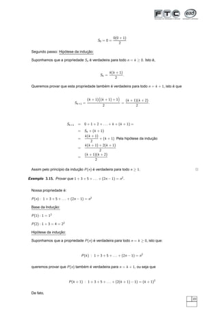 0(0 + 1)
                                                   S0 = 0 =
                                                                     2

                    ´            ¸˜
  Segundo passo: Hipotese da inducao:

  Suponhamos que a propriedade Sn e verdadeira para todo n = k ≥ 0. Isto e,
                                  ´                                      ´


                                                               k (k + 1)
                                                        Sk =             .
                                                                   2

  Queremos provar que esta propriedade tambem e verdadeira para todo n = k + 1, isto e que
                                           ´ ´                                       ´


                                             (k + 1) (k + 1) + 1     ¢




                                                                             (k + 1)(k + 2)
                                   Sk +1 =                               =                  .
                                                    ¡




                                                         2                         2




                           Sk +1     = 0 + 1 + 2 + . . . + k + (k + 1) =
                                     = Sk + (k + 1)
                                       k (k + 1)
                                     =           + (k + 1) Pela hipotese da inducao
                                                                   ´            ¸˜
                                           2
                                       k (k + 1) + 2(k + 1)
                                     =
                                                 2
                                       (k + 1)(k + 2)
                                     =
                                              2

  Assim pelo princ´pio da inducao P (n) e verdadeira para todo n ≥ 1.
                  ı           ¸˜        ´                                                        2

Exemplo 3.15. Provar que 1 + 3 + 5 + . . . + (2n − 1) = n2 .


                    ´
  Nossa propriedade e:

  P (n) : 1 + 3 + 5 + . . . + (2n − 1) = n2

              ¸˜
  Base da Inducao:

  P (1) : 1 = 12

  P (2) : 1 + 3 = 4 = 22

     ´            ¸˜
  Hipotese da inducao:

  Suponhamos que a propriedade P (n) e verdadeira para todo n = k ≥ 0, isto que:
                                     ´



                                       P (k ) : 1 + 3 + 5 + . . . + (2n − 1) = n2


  queremos provar que P (n) tambem e verdadeira para n = k + 1, ou seja que
                                ´ ´



                            P (k + 1) : 1 + 3 + 5 + . . . + (2(k + 1) − 1) = (k + 1)2


  De fato,
                                                                                                49
 