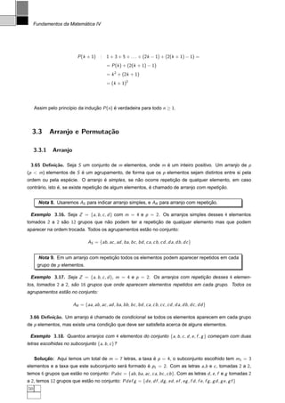 ´
     Fundamentos da Matematica IV




                            P (k + 1) : 1 + 3 + 5 + . . . + (2k − 1) + (2(k + 1) − 1) =
                                              = P (k ) + (2(k + 1) − 1)
                                              = k 2 + (2k + 1)
                                              = (k + 1)2




     Assim pelo princ´pio da inducao P (n) e verdadeira para todo n ≥ 1.
                     ı           ¸˜        ´




  3.3        Arranjo e Permuta¸˜o
                              ca

     3.3.1    Arranjo

  3.65 Deﬁni¸˜o. Seja S um conjunto de m elementos, onde m e um inteiro positivo. Um arranjo de p
            ca                                             ´
(p < m) elementos de S e um agrupamento, de forma que os p elementos sejam distintos entre si pela
                       ´
                 ´               ´              ˜               ¸˜
ordem ou pela especie. O arranjo e simples, se nao ocorre repeticao de qualquer elemento, em caso
     ´          ´                  ¸˜                      ´                              ¸˜
contrario, isto e, se existe repeticao de algum elementos, e chamado de arranjo com repeticao.


       Nota 8. Usaremos AS para indicar arranjo simples, e AR para arranjo com repeticao.
                                                                                     ¸˜

  Exemplo 3.16. Seja Z = {a, b , c , d } com m = 4 e p = 2. Os arranjos simples desses 4 elementos
tomados 2 a 2 sao 12 grupos que nao podem ter a repeticao de qualquer elemento mas que podem
               ˜                 ˜                    ¸˜
                                                    ˜
aparecer na ordem trocada. Todos os agrupamentos estao no conjunto:

                                  AS = {ab , ac , ad , ba, bc , bd , ca, cb , cd , da, db, dc }


                                       ¸˜
       Nota 9. Em um arranjo com repeticao todos os elementos podem aparecer repetidos em cada
      grupo de p elementos.

  Exemplo 3.17. Seja Z = {a, b , c , d }, m = 4 e p = 2. Os arranjos com repeticao desses 4 elemen-
                                                                               ¸˜
tos, tomados 2 a 2, sao 16 grupos que onde aparecem elementos repetidos em cada grupo. Todos os
                     ˜
                ˜
agrupamentos estao no conjunto:

                          AR = {aa, ab , ac , ad , ba, bb , bc , bd , ca, cb, cc , cd , da, db , dc , dd }

 3.66 Deﬁni¸˜o. Um arranjo e chamado de condicional se todos os elementos aparecem em cada grupo
           ca              ´
de p elementos, mas existe uma condicao que deve ser satisfeita acerca de alguns elementos.
                                    ¸˜

 Exemplo 3.18. Quantos arranjos com 4 elementos do conjunto {a, b , c , d , e , f , g } comecam com duas
                                                                                            ¸
letras escolhidas no subconjunto {a, b , c }?


     Solucao: Aqui temos um total de m = 7 letras, a taxa e p = 4, o subconjunto escolhido tem m1 = 3
         ¸˜                                               ´
elementos e a taxa que este subconjunto sera formado e p1 = 2. Com as letras a,b e c , tomadas 2 a 2,
                                           ´         ´
temos 6 grupos que estao no conjunto: Pabc = {ab , ba, ac , ca, bc , cb }. Com as letras d , e , f e g tomadas 2
                      ˜
a 2, temos 12 grupos que estao no conjunto: Pdef g = {de , df , dg , ed , ef , eg , f d , f e , f g , g d , g e , g f }
                            ˜
50
 