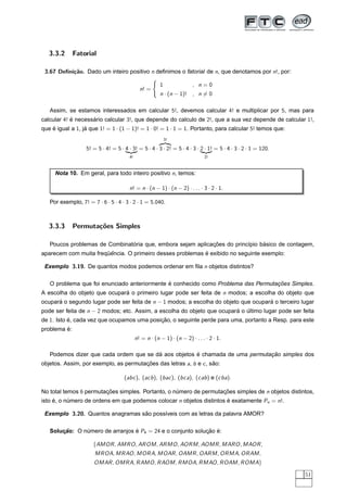 3.3.2      Fatorial

 3.67 Deﬁni¸˜o. Dado um inteiro positivo n deﬁnimos o fatorial de n, que denotamos por n!, por:
           ca

                                                          1              , n=0
                                               n! =    
                                                          n · (n − 1)! , n = 0

   Assim, se estamos interessados em calcular 5!, devemos calcular 4! e multiplicar por 5, mas para
calcular 4! e necessario calcular 3!, que depende do calculo de 2!, que a sua vez depende de calcular 1!,
            ´       ´
que e igual a 1, ja que 1! = 1 · (1 − 1)! = 1 · 0! = 1 · 1 = 1. Portanto, para calcular 5! temos que:
    ´             ´
                                                              3!
                                                          ¢ ¤¥ £
                                                            ¡
                   5! = 5 · 4! = 5 · 4 · 3! = 5 · 4 · 3 · 2! = 5 · 4 · 3 · 2 · 1! = 5 · 4 · 3 · 2 · 1 = 120.
                                     ¥ ¤¢ ¡
                                       £                                     ¥ ¤¢ ¡
                                                                               £
                                        4!                                     2!



     Nota 10. Em geral, para todo inteiro positivo n, temos:

                                        n! = n · (n − 1) · (n − 2) · . . . · 3 · 2 · 1.

   Por exemplo, 7! = 7 · 6 · 5 · 4 · 3 · 2 · 1 = 5.040.



   3.3.3      Permuta¸oes Simples
                     c˜

                               ´                            ¸˜                 ´
   Poucos problemas de Combinatoria que, embora sejam aplicacoes do princ´pio basico de contagem,
                                                                         ı
                       ¨ˆ                                  ´
aparecem com muita frequencia. O primeiro desses problemas e exibido no seguinte exemplo:

 Exemplo 3.19. De quantos modos podemos ordenar em ﬁla n objetos distintos?

                                              ´                                    ¸˜
   O problema que foi enunciado anteriormente e conhecido como Problema das Permutacoes Simples.
A escolha do objeto que ocupara o primeiro lugar pode ser feita de n modos; a escolha do objeto que
                              ´
ocupara o segundo lugar pode ser feita de n − 1 modos; a escolha do objeto que ocupara o terceiro lugar
      ´                                                                              ´
pode ser feita de n − 2 modos; etc. Assim, a escolha do objeto que ocupara o ultimo lugar pode ser feita
                                                                         ´ ´
de 1. Isto e, cada vez que ocupamos uma posicao, o seguinte perde para uma, portanto a Resp. para este
           ´                                ¸˜
         ´
problema e:
                                             n! = n · (n − 1) · (n − 2) · . . . · 2 · 1.

                                        ´             ´                       ¸˜
   Podemos dizer que cada ordem que se da aos objetos e chamada de uma permutacao simples dos
objetos. Assim, por exemplo, as permutacoes das letras a, b e c , sao:
                                       ¸˜                          ˜

                                     (abc ), (acb ), (bac ), (bca), (cab ) e (cba).

No total temos 6 permutacoes simples. Portanto, o numero de permutacoes simples de n objetos distintos,
                        ¸˜                         ´               ¸˜
isto e, o numero de ordens em que podemos colocar n objetos distintos e exatamente Pn = n!.
     ´     ´                                                          ´

 Exemplo 3.20. Quantos anagramas sao poss´veis com as letras da palavra AMOR?
                                  ˜      ı

   Solucao: O numero de arranjos e P4 = 24 e o conjunto solucao e:
       ¸˜      ´                 ´                          ¸˜ ´

                      {AMOR , AMRO , AROM , ARMO , AORM , AOMR , MARO , MAOR ,
                       MROA, MRAO , MORA, MOAR , OAMR , OARM , ORMA, ORAM ,
                      OMAR , OMRA, RAMO , RAOM , RMOA, RMAO , ROAM , ROMA}

                                                                                                               51
 