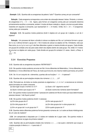 ´
     Fundamentos da Matematica IV



 Exemplo 3.21. Quantos sao os anagramas da palavra “calor”? Quantos comec am por consoante?
                        ˜                                               ¸


     Solucao: Cada anagrama corresponde a uma ordem de colocacao dessas 5 letras. Portanto, o numero
         ¸˜                                                  ¸˜                                ´
de anagramas e P5 = 5! = 150. Agora, para formar um anagrama comec ado por consoante devemos
             ´                                                   ¸
primeiramente escolher a consoante, existem 3 modos de fazer a eleicao e, depois, arrumar as quatro letras
                                                                   ¸˜
restantes em seguida a consoante, que representam 4! = 24 modos. Entao, ha 3 × 24 = 72 anagramas
                     `                                              ˜    ´
comec ados por consoante.
    ¸

 Exemplo 3.22. De quantos modos podemos dividir 8 objetos em um grupo de 5 objetos, e um de 3
objetos?


     Solucao: Um processo de fazer a divisao e colocar os objetos em ﬁla; os 5 primeiros formam o grupo
         ¸˜                               ˜ ´
de 5 e os 3 ultimos formam o grupo de 3. Ha 8 modos de colocar os objetos em ﬁla. Entretanto, note que
            ´                             ´
ﬁlas como abcde |f g h e badce |g hf sao ﬁlas diferentes e geram a mesma divisao em grupos. Cada divisao
                                      ˜                                       ˜                       ˜
em grupos foi contada uma vez para cada ordem dos objetos dentro de cada grupo. Ha, entao 5!3! modos
                                                                                 ´     ˜
de arrumar os objetos em cada grupo. Cada divisao em grupos foi contada 5!3! vezes. Assim, a Resp. e
                                               ˜                                                   ´
 8!
     = 56.
5!3!


     3.3.4   Exerc´
                  ıcios Propostos

3.12. Quantos sao os anagramas da palavra “BOTAFOGO”?
               ˜

3.13. De quantos modos podemos arrumar em ﬁla 5 livros diferentes de Matematica, 3 livros diferentes de
                                                                          ´
Estat´stica e 2 livros diferentes de F´sica, de modo que livros de uma mesma materia permanec am juntos?
     ı                                ı                                         ´           ¸

3.14. Se A e um conjunto de n elementos, quantas sao as funcoes f : A → A injetoras?
           ´                                      ˜        ¸˜

3.15. Quantas sao as permutacoes simples dos numeros 1, 2, 3, . . . ,10?
               ˜            ¸˜                ´

3.16. Permutam-se, de todos os modos poss´veis os algarismos, 1, 2, 4, 6 e 7, e escreve-se os numeros
                                         ı                                                     ´
assim formados em ordem crescente.
 (a) Que lugar ocupa o numero 62.417?
                        ´                           (c) Qual o 200◦ algarismo escrito?
 (b) Qual o numero que ocupa o 66◦ ?
             ´                                      (d) Qual a soma dos numeros assim formados?
                                                                         ´
3.17. De quantos modos e poss´vel sentar 7 pessoas em cadeiras em ﬁla de modo que duas determinadas
                       ´     ı
pessoas dessas 7 nao ﬁquem juntas?
                  ˜

3.18. De quantos modos podemos dividir 12 pessoas:
 (a) Em dois grupos de 6?                       (d) Em seis grupos de 2?
 (b) Em tres grupos de 4?
          ˆ                                         (e) Em dois grupos de 4 e dois grupos de 2
 (c) Em um grupo de 5 e um grupo de 7?              (f) Em quatro grupos de 3?
3.19. Quantos dados diferentes podemos formar gravando numeros de 1 a 6 sobre as faces indistingu´veis
                                                        ´                                        ı
de um cubo de madeira?

 3.20. Um campeonato e disputado por 12 clubes em rodadas de 6 jogos cada. De quantos modos e
                     ´                                                                      ´
poss´vel selecionar os jogos de primeira rodada?
    ı

3.21. Quantas sao as permutacoes simples dos numeros 1, 2, . . . , n nas quais o elemento que ocupa a
               ˜            ¸˜                ´
k -esima posicao e inferior a k + 4 para todo k ?
   ´         ¸˜ ´
52
 