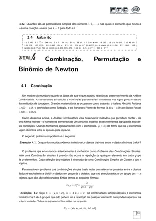 3.22. Quantas sao as permutacoes simples dos numeros 1, 2, . . . , n nas quais o elemento que ocupa a
               ˜            ¸˜                ´
k -esima posicao e maior que k − 3, para todo k ?
   ´         ¸˜ ´


        3.4         Gabarito
     3.1. 7.200. 3.2. 220 = 1.048.576. 3.3. 24. 3.4. 18. 3.5. 6. 3.6. n!. 3.7. 2.401 e 840. 3.8. 260. 3.9. 175.760.000. 3.10. 43.200.
     3.11. 328. 3.12. 6.720. 3.13. 8.640 3.14. n!. 3.15. 10!. 3.16. (a) 81◦ ; (b) 46.721; (c) 1 n ´    umero; (d) 5.333.280. 3.17. 3.600. 3.18.
     (a) 462; (b) 5.775; (c) 792; (d) 10.395; (e) 51.975; (f) 51.975. 3.19. 30. 3.21. 6 · 4 n−3 . 3.22. 2 · 3n−2 .




                              Combina¸˜o,
                                     ca                                                     Permuta¸˜o
                                                                                                   ca                                             e
Binˆmio de Newton
   o

  4.1       Combina¸˜o
                   ca

              ˜                                  ´                                            ´
   Um motivo tao mundano quanto os jogos de azar e que acabou levando ao desenvolvimento da Analise
        ´
Combinatoria. A necessidade de calcular o numero de possibilidades existentes nos jogos gerou o estudo
                                           ´
     ´                                ´
dos metodos de contagem. Grandes matematicos se ocuparam com o assunto: o italiano Niccollo Fontana
(1.500 − 1.557), conhecido como Tartaglia, e os franceses Pierre de Fermat (1.601 − 1.665) e Blaise Pascal
(1.623 − 1.662).

                            ´             ´                      ´
   Como dissemos acima, a Analise Combinatoria visa desenvolver metodos que permitam contar – de
uma forma indireta – o numero de elementos de um conjunto, estando esses elementos agrupados sob cer-
                        ´
tas condicoes. Quando formamos agrupamentos com p elementos, (p < m) de forma que os p elementos
         ¸˜
                                        ´
sejam distintos entre si apenas pela especie.

                                 ´
   O segundo problema importante e o seguinte:

 Exemplo 4.1. De quantos modos podemos selecionar p objetos distintos entre n objetos distintos dados?


                                           ´                                    ¸˜
   O problema que enunciamos anteriormente e conhecido como Problema das Combinacoes Simples.
                ¸˜          ´         ˜                 ¸˜
Nele uma Combinacao simples e quando nao ocorre a repeticao de qualquer elemento em cada grupo
de p elementos. Cada selecao de p objetos e chamada de uma Combinacao Simples de Classe p dos n
                         ¸˜               ´                       ¸˜
objetos.

   Para resolver o problema das combinacoes simples basta notar que selecionar p objetos entre n objetos
                                       ¸˜
dados e equivalente a dividir n objetos em grupo de p objetos, que sao selecionados, e um grupo de n − p
      ´                                                             ˜
              ˜   ˜                   ˜                     ´
objetos, que sao nao selecionados. Entao temos as seguinte formula:

                                                                 p              n!
                                                         Cn,p = Cn =                    .
                                                                           p !(n − p )!

 Exemplo 4.2. Seja C = {a, b , c , d }, m = 4 e p = 2. As combinacoes simples desses 4 elementos
                                                                 ¸˜
tomados 2 a 2 sao 6 grupos que nao podem ter a repeticao de qualquer elemento nem podem aparecer na
               ˜                ˜                    ¸˜
                                        ˜
ordem trocada. Todos os agrupamentos estao no conjunto:

                                                     CS = {ab , ac , ad , bc , bd , cd }
                                                                                                                                                  53
 