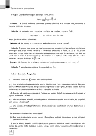 ´
     Fundamentos da Matematica IV



                        ´
     Solucao: Usando a formula para o exemplo acima, temos:
         ¸˜

                                                            4!       24
                                               C4,2 =              =    = 6.
                                                        2!(4 − 2)!   4

 Exemplo 4.3. Com 5 homens e 4 mulheres, quantas comissoes de 5 pessoas, com pelo menos 3
                                                       ˜
homens, podem ser formadas?


     Solucao: Ha comissoes com: 3 homens e 2 mulheres, 4 e 1 mulher, 5 homens. Entao
         ¸˜    ´       ˜                                                          ˜

                                     C5,2 · C4,2 + C5,4 · C5,5 = 10 · 6 + 95 · 4 + 1 = 81.

Assim, podemos formar 81 comissoes.
                               ˜

 Exemplo 4.4. De quantos modos 5 criancas podem formar uma roda de ciranda?
                                      ¸


         ¸˜ `
     Solucao: A primeira vista parece que para formar uma roda com as cinco crianc as basta escolher uma
                                                                                 ¸
ordem para elas, o que poderia ser feito 5! = 120 modos. Entretanto, as rodas ABC DE e E ABC D sao
                                                                                                ˜
iguais, pois na roda o que importa e a posicao relativa das crianc as entre si e a roda ABC DE pode ser
                                   ´       ¸˜                    ¸
virada na roda E ABC D . Como cada roda por der virada de cinco modos, a contagem de 120 rodas contou
                                 120
cada roda 5 vezes e a resposta e
                               ´     = 24.
                                  5
 Exemplo 4.5. Quantas sao as solucoes inteiras e nao-negativas da equacao x1 + . . . + xn = p ?
                       ˜         ¸˜               ˜                   ¸˜


     Solucao: A resposta deste problema e representada por Cn,p .
         ¸˜                             ´



     4.1.1    Exerc´
                   ıcios Propostos

                              
                                 n
4.1. Determine n para que             k ! seja um quadrado perfeito.
                             k =1

4.2. Uma faculdade realiza seu vestibular em dois dias de provas, com 4 materias em cada dia. Este ano
                                                                           ´
       ˜        ´             ˆ                  ˆ                                  ´
a divisao: Matematica, Portugues, Biologia e Ingles no primeiro dia e Geograﬁa, Historia, F´sica e Qu´mica
                                                                                           ı         ı
                                                    ´
no segundo. De quantos modos pode ser feito o calendario de provas?

4.3. Quantos sao os numeros naturais de 7 d´gitos nos quais o d´gito 7 ﬁgura exatamente 3 vezes e o
              ˜      ´                     ı                   ı
d´gito 8 exatamente 2 vezes?
 ı

4.4. De quantos modos podemos escolher 6 pessoas, incluindo pelo menos duas mulheres, em um grupo
de 7 homens e 4 mulheres?

4.5. Uma comissao formada por 3 homens e 3 mulheres deve ser escolhida em um grupo de 8 homens e
               ˜
5 mulheres.


                   ˜
 (a) Quantas comissoes podem ser formadas?

                                             ˜                                ˜
 (b) Qual seria a resposta se um dos homens nao aceitasse participar da comissao se nela estivesse
       determinada mulher?

4.6. Para a selecao brasileira foram convocados dois goleiros, 6 zagueiros, 7 meios de campo e 4 ata-
                ¸˜
cantes. De quantos modos e poss´vel escalar a selecao com 1 goleiro, 4 zagueiros , 4 meios de campo e
                         ´     ı                  ¸˜
2 atacantes?
54
 