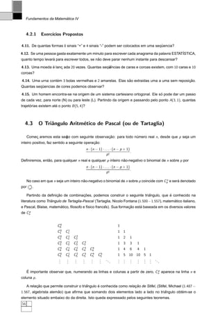 ´
     Fundamentos da Matematica IV



     4.2.1              Exerc´
                             ıcios Propostos

4.11. De quantas formas 8 sinais “+” e 4 sinais “-” podem ser colocados em uma sequencia?
                                                                                  ¨

4.12. Se uma pessoa gasta exatamente um minuto para escrever cada anagrama da palavra ESTAT´STICA,
                                                                                           I
                  ´                          ˜
quanto tempo levara para escrever todos, se nao deve parar nenhum instante para descansar?

4.13. Uma moeda e lanc ada 20 vezes. Quantas sequ
                ´    ¸                           encias de caras e coroas existem, com 10 caras e 10
                                                ¨ˆ
coroas?

4.14. Uma urna contem 3 bolas vermelhas e 2 amarelas. Elas sao extra´das uma a uma sem reposicao.
                   ´                                        ˜       ı                        ¸˜
Quantas sequencias de cores podemos observar?
           ¨

4.15. Um homem encontra-se na origem de um sistema cartesiano ortogonal. Ele so pode dar um passo
                                                                              ´
de cada vez, para norte (N) ou para leste (L). Partindo da origem e passando pelo ponto A(3, 1), quantas
trajetorias existem ate o ponto B (5, 4)?
      ´               ´



  4.3                  O Triˆngulo Aritm´tico de Pascal (ou de Tartaglia)
                            a           e

      Comec aremos esta sec com seguinte observacao: para todo numero real n, desde que p seja um
          ¸               ¸˜
                          ao                    ¸˜              ´
                                              ¸˜
inteiro positivo, faz sentido a seguinte operacao:
                                                   n · (n − 1) · . . . · (n − p + 1)
                                                                                     .
                                                                   p!
Deﬁniremos, entao, para qualquer n real e qualquer p inteiro nao-negativo o binomial de n sobre p por
               ˜                                              ˜
                                                   n · (n − 1) · . . . · (n − p + 1)
                                                                                     .
                                                                   p!

                                                                                          n
      No caso em que n seja um inteiro nao-negativo o binomial de n sobre p coincide com Cp e sera denotado
                                        ˜                                                        ´
           n
por     




           p   ¡
                   .

                       ¸˜            ¸˜                                    ˆ           ´
      Partindo da deﬁnicao de combinacoes, podemos construir o seguinte triangulo, que e conhecido na
                   ˆ                                                                         ´
literatura como Triangulo de Tartaglia-Pascal (Tartaglia, Nicolo Fontana (1.500−1.557), matematico italiano,
                       ´                            ˆ             ¸˜     ´
e Pascal, Blaise, matematico, ﬁlosofo e f´sico frances). Sua formacao esta baseada em os diversos valores
                                         ı
    p
de Cn


                                0
                               C0                                          1
                                0    1
                               C1   C1                                     1 1
                                0    1    2
                               C2   C2   C2                                1 2       1
                                0    1    2    3
                               C3   C3   C3   C3                           1 3       3   1
                                0    1    2    3      4
                               C4   C4   C4   C4     C4                    1 4       6   4   1
                                0    1    2    3      4      5
                               C5   C5   C5   C5     C5     C5             1 5 10 10 5 1
                                .
                                .   .
                                    .    .
                                         .     .
                                               .       .
                                                       .     .
                                                             .    ..       . . .
                                                                           . . .   . . .
                                                                                   . . .         ..
                                .   .    .     .       .     .         .   . . .   . . .              .

      ´                                                                           p
      E importante observar que, numerando as linhas e colunas a partir de zero, Cn aparece na linha n e
coluna p .

      A relacao que permite construir o triangulo e conhecida como relacao de Stifel, (Stifel, Michael (1.487 −
            ¸˜                             ˆ      ´                    ¸˜
1.567, algebrista alemao) que aﬁrma que somando dois elementos lado a lado no triangulo obtem-se o
                      ˜                                                          ˆ         ´
elemento situado embaixo do da direita. Isto queda expressado pelos seguintes teoremas.
56
 