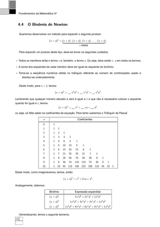´
     Fundamentos da Matematica IV



  4.4       O Binˆmio de Newton
                 o

                              ´
     Queremos desenvolver um metodo para expandir o seguinte produto:

                               (x + a)n = (x + a) · (x + a) · (x + a) · . . . · (x + a) .
                                             ¡                               £ ¤¢                           ¥
                                                                        n   vezes

     Para expandir um produto deste tipo, deve-se tomar os seguintes cuidados:


     Todos os membros terao o termo x e, tambem, o termo a. Ou seja, deve existir x · a em todos os termos;
                         ˜                   ´

                                                                          ˆ
     A soma dos expoentes de cada membro deve ser igual ao expoente do binomio;

                  ¨ˆ        ´                  ˆ                                    ¸˜
     Toma-se a sequencia numerica obtida no triangulo referente ao numero de combinacoes usado e
                                                                    ´
       distribui-se ordenadamente.


     Deste modo, para n = 2, temos:

                                       (x + a)2 =            x 2 a0 +          x 1 a1 +      x 0 a2 .

Lembrando que qualquer numero elevado a zero e igual a 1 e que nao e necessario colocar o expoente
                        ´                    ´                  ˜ ´        ´
quando for igual a 1, temos:
                                          (x + a)2 =            x2 +                xa +    a2 ,

          ´                                   ¸˜                            ˆ
ou seja, so falta saber os coeﬁcientes da equacao. Para tanto usaremos o Triangulo de Pascal

                         n                                         Coeﬁcientes
                         0         1
                         1         1     1
                         2         1     2       1
                         3         1     3       3       1
                         4         1     4       6       4       1
                         5         1     5       10     10       5           1
                         6         1     6       15     20       15          6         1
                         7         1     7       21     35       35         21         7      1
                         8         1     8       28     56       70         56         28     8         1
                         9         1     9       36     74      116 116                74    36         9       1
                        10         1 10 45 110 190 232 190 110 45 10 1

                       ´                 ˜
Deste modo, como imaginavamos, temos, entao:

                                                 (x + a)2 = x 2 + 2xa + a2 .

Analogamente, obtemos:

                                  ˆ
                               Binomio                                 ˜
                                                                Expressao expandida
                               (x + a)2                         1x 2 a0 + 2x 1 a1 + 1x 0 a2
                               (x + a)3                   1x 3 a0 + 3x 2 a1 + 3x 1 a2 + 1x 0 a3
                               (x + a)4              1x 4 a0 + 4x 3 a1 + 6x 2 a2 + 4x 1 a3 + 1x 0 a4

     Generalizando, temos o seguinte teorema.
58
 