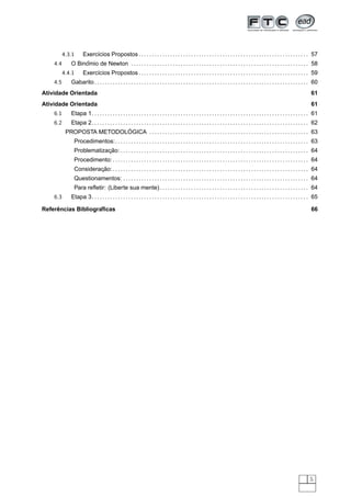 4.3.1        Exerc´cios Propostos . . . . . . . . . . . . . . . . . . . . . . . . . . . . . . . . . . . . . . . . . . . . . . . . . . . . . . . . . . . . . . . . . 57
                            ı
    4.4             ˆ
               O Binomio de Newton . . . . . . . . . . . . . . . . . . . . . . . . . . . . . . . . . . . . . . . . . . . . . . . . . . . . . . . . . . . . . . . . . . . . 58
          4.4.1        Exerc´cios Propostos . . . . . . . . . . . . . . . . . . . . . . . . . . . . . . . . . . . . . . . . . . . . . . . . . . . . . . . . . . . . . . . . . 59
                            ı
    4.5        Gabarito . . . . . . . . . . . . . . . . . . . . . . . . . . . . . . . . . . . . . . . . . . . . . . . . . . . . . . . . . . . . . . . . . . . . . . . . . . . . . . . . . . 60
Atividade Orientada                                                                                                                                                                      61
Atividade Orientada                                                                                                                                                                      61
    6.1        Etapa 1. . . . . . . . . . . . . . . . . . . . . . . . . . . . . . . . . . . . . . . . . . . . . . . . . . . . . . . . . . . . . . . . . . . . . . . . . . . . . . . . . . . 61
    6.2     Etapa 2. . . . . . . . . . . . . . . . . . . . . . . . . . . . . . . . . . . . . . . . . . . . . . . . . . . . . . . . . . . . . . . . . . . . . . . . . . . . . . . . . . . 62
                                               ´
           PROPOSTA METODOLOGICA . . . . . . . . . . . . . . . . . . . . . . . . . . . . . . . . . . . . . . . . . . . . . . . . . . . . . . . . . . . . . 63
                 Procedimentos:. . . . . . . . . . . . . . . . . . . . . . . . . . . . . . . . . . . . . . . . . . . . . . . . . . . . . . . . . . . . . . . . . . . . . . . . . . 63
                             ¸˜
                 Problematizacao: . . . . . . . . . . . . . . . . . . . . . . . . . . . . . . . . . . . . . . . . . . . . . . . . . . . . . . . . . . . . . . . . . . . . . . . . 64
                 Procedimento: . . . . . . . . . . . . . . . . . . . . . . . . . . . . . . . . . . . . . . . . . . . . . . . . . . . . . . . . . . . . . . . . . . . . . . . . . . . 64
                          ¸˜
                 Consideracao: . . . . . . . . . . . . . . . . . . . . . . . . . . . . . . . . . . . . . . . . . . . . . . . . . . . . . . . . . . . . . . . . . . . . . . . . . . . 64
                 Questionamentos: . . . . . . . . . . . . . . . . . . . . . . . . . . . . . . . . . . . . . . . . . . . . . . . . . . . . . . . . . . . . . . . . . . . . . . . 64
                 Para reﬂetir: (Liberte sua mente) . . . . . . . . . . . . . . . . . . . . . . . . . . . . . . . . . . . . . . . . . . . . . . . . . . . . . . . . . 64
    6.3        Etapa 3. . . . . . . . . . . . . . . . . . . . . . . . . . . . . . . . . . . . . . . . . . . . . . . . . . . . . . . . . . . . . . . . . . . . . . . . . . . . . . . . . . . 65

     ˆ              ´
Referencias Bibliograﬁcas                                                                                                                                                                66




                                                                                                                                                                                        5
 