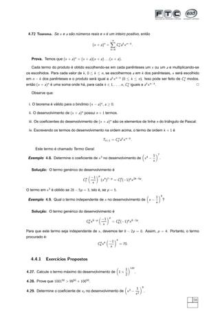 4.72 Teorema. Se x e a sao numeros reais e n e um inteiro positivo, entao
                         ˜   ´                ´                         ˜

                                                                               
                                                                                  n
                                                              n
                                              (x + a) =                                   Ck ak x n−k .
                                                                                           n

                                                                          k =0


   Prova. Temos que (x + a)n = (x + a)(x + a) . . . (x + a).

   Cada termo do produto e obtido escolhendo-se em cada parenteses um x ou um a e multiplicando-se
                         ´                                 ˆ
os escolhidos. Para cada valor de k , 0 ≤ k ≤ n, se escolhermos a em k dos parenteses, x sera escolhido
                                                                              ˆ             ´
em n − k dos parenteses e o produto sera igual a ak x n−k (0 ≤ k ≤ n). Isso pode ser feito de Ck modos.
                ˆ                      ´                                                       n

entao (x + a)n e uma soma onde ha, para cada k ∈ 1, . . . , n, Ck iguais a ak x n−k .
   ˜           ´                ´                               n
                                                                                                                                                                         2

   Observe que:


 i. O teorema e valido para o binomio (x − a)n , a ≥ 0.
              ´ ´                ˆ

 ii. O desenvolvimento de (x + a)n possui n + 1 termos.

 iii. Os coeﬁcientes do desenvolvimento de (x + a)n sao os elementos de linha n do triangulo de Pascal.
                                                     ˜                                ˆ

 iv. Escrevendo os termos do desenvolvimento na ordem acima, o termo de ordem k + 1 e
                                                                                    ´

                                                             Tk +1 = Ck ak x n−k .
                                                                      n



                 ´
      Este termo e chamado Termo Geral.
                                                                                                                                                        7
                                                                                                                                            1
 Exemplo 4.8. Determine o coeﬁciente de x 3 no desenvolvimento de x 4 −                                                                                     .
                                                                                                                                            x
                                                                                                                                 




                                                                                                                                                ¡




                       ´                        ´
   Solucao: O termo generico do desenvolvimento e
       ¸˜
                                                       p
                                      p       −1                         p
                                     C7                     (x 4 )7−p = C7 (−1)p x 28−5p .
                                              x
                                           




                                                   ¡




O termo em x 3 e obtido se 28 − 5p = 3, isto e, se p = 5.
               ´                             ´
                                                                                                                                                                8
                                                                                                                                                    1
 Exemplo 4.9. Qual o termo independente de x no desenvolvimento de x −                                                                                              ?
                                                                                                                                                    x
                                                                                                                                         




                                                                                                                                                        ¡




                       ´                        ´
   Solucao: O termo generico do desenvolvimento e
       ¸˜
                                                                          p
                                        p                   −1                       p
                                       C8 x 8−p                                   = C8 (−1)p x 8−2p .
                                                            x
                                                         




                                                                  ¡




Para que este termo seja independente de x , devemos ter 8 − 2p = 0. Assim, p = 4. Portanto, o termo
          ´
procurado e:
                                                                                          4
                                                                          −1
                                                       C8 x 4
                                                        4
                                                                                              = 70.
                                                                          x
                                                                       




                                                                                      ¡




   4.4.1    Exerc´
                 ıcios Propostos
                                                                                                             120
                                                                                                     1
4.27. Calcule o termo maximo do desenvolvimento de 1 +
                       ´                                                                                           .
                                                                                                     2
                                                                                           




                                                                                                         ¡




4.28. Prove que 100150 > 9950 + 10050.
                                                                                                                                9
                                                                                                                       1
4.29. Determine o coeﬁciente de x2 no desenvolvimento de x 3 −                                                                      .
                                                                                                                       x2
                                                                                                  




                                                                                                                            ¡




                                                                                                                                                                        59
 