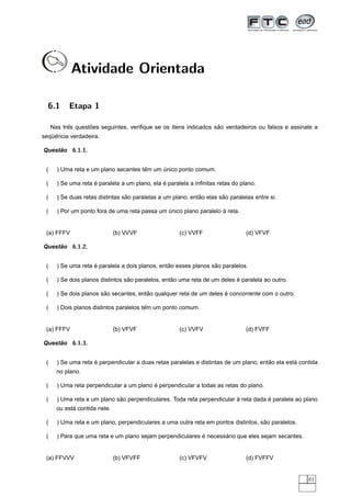 Atividade Orientada

  6.1      Etapa 1

           ˆ       ˜                                              ˜
     Nas tres questoes seguintes, veriﬁque se os ´tens indicados sao verdadeiros ou falsos e assinale a
                                                 ı
   ¨ˆ
sequencia verdadeira.

Questao 6.1.1.
     ˜


 (                                     ˆ
       ) Uma reta e um plano secantes tem um unico ponto comum.
                                             ´

 (                   ´                          ´
       ) Se uma reta e paralela a um plano, ela e paralela a inﬁnitas retas do plano.

 (                                ˜                           ˜        ˜
       ) Se duas retas distintas sao paralelas a um plano, entao elas sao paralelas entre si.

 (                                                                   `
       ) Por um ponto fora de uma reta passa um unico plano paralelo a reta.
                                                ´


 (a) FFFV                      (b) VVVF                (c) VVFF                  (d) VFVF

Questao 6.1.2.
     ˜


 (                   ´                            ˜                ˜
       ) Se uma reta e paralela a dois planos, entao esses planos sao paralelos.

 (                                 ˜                ˜                       ´
       ) Se dois planos distintos sao paralelos, entao uma reta de um deles e paralela ao outro.

 (                       ˜               ˜                            ´
       ) Se dois planos sao secantes, entao qualquer reta de um deles e concorrente com o outro.

 (                                        ˆ
       ) Dois planos distintos paralelos tem um ponto comum.


 (a) FFFV                      (b) VFVF                (c) VVFV                  (d) FVFF

Questao 6.1.3.
     ˜


 (                   ´                                                                  ˜         ´
       ) Se uma reta e perpendicular a duas retas paralelas e distintas de um plano, entao ela esta contida
       no plano.

 (                                         ´
       ) Uma reta perpendicular a um plano e perpendicular a todas as retas do plano.

 (                            ˜                                           `           ´
       ) Uma reta e um plano sao perpendiculares. Toda reta perpendicular a reta dada e paralela ao plano
             ´
       ou esta contida nele.

 (                                                                                   ˜
       ) Uma reta e um plano, perpendiculares a uma outra reta em pontos distintos, sao paralelos.

 (                                                          ´       ´
       ) Para que uma reta e um plano sejam perpendiculares e necessario que eles sejam secantes.


 (a) FFVVV                     (b) VFVFF               (c) VFVFV                 (d) FVFFV


                                                                                                       61
 