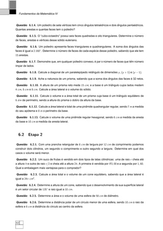 ´
     Fundamentos da Matematica IV



Questao 6.1.4. Um poliedro de sete vertices tem cinco angulos tetraedricos e dois angulos pentaedricos.
     ˜                              ´                 ˆ            ´              ˆ            ´
Quantas arestas e quantas faces tem o poliedro?

Questao 6.1.5. O “cubo-octaedro” possui seis faces quadradas e oito triangulares. Determine o numero
     ˜                                                                                         ´
                     ´              ´
de faces, arestas e vertices desse solido euleriano.

     ˜
Questao       6.1.6. Um poliedro apresenta faces triangulares e quadrangulares. A soma dos angulos das
                                                                                           ˆ
faces e igual a 2.160◦. Determine o numero de faces de cada especie desse poliedro, sabendo que ele tem
      ´                              ´                         ´
15 arestas.

Questao 6.1.7. Demonstre que, em qualquer poliedro convexo, e par o numero de faces que tem numero
     ˜                                                      ´        ´                   ˆ   ´
´mpar de lados.
ı

Questao 6.1.8. Calcule a diagonal de um paralelep´pedo retangulo de dimensoes y , (y + 1) e (y − 1).
     ˜                                           ı        ˆ               ˜

Questao 6.1.9. Ache a natureza de um prisma, sabendo que a soma dos angulos das faces e 32 retos.
     ˜                                                              ˆ                 ´

     ˜
Questao       6.1.10. A altura de um prisma reto mede 15 cm; e a base e um triangulo cujos lados medem
                                                                      ´       ˆ
4 cm, 6 cm e 8 cm. Calcule a area lateral e o volume do solido.
                             ´                           ´

     ˜
Questao       6.1.11. Calcule o volume e a area total de um prisma cuja base e um triangulo equilatero de
                                           ´                                 ´       ˆ           ´
6 dm de per´metro, sendo a altura do prisma o dobro da altura da base.
           ı

Questao 6.1.12. Calcule a area lateral e total de uma piramide quadrangular regular, sendo 7 m a medida
     ˜                    ´                              ˆ
do seu apotema e 8 m o per´metro da base.
         ´                ı

Questao 6.1.13. Calcule o volume de uma piramide regular hexagonal, sendo 6 cm a medida da aresta
     ˜                                     ˆ
da base e 10 cm a medida da aresta lateral.



  6.2      Etapa 2

     ˜
Questao       6.2.1. Com uma prancha retangular de 8 cm de largura por 12 cm de comprimento podemos
construir dois cilindros, um segundo o comprimento e outro segundo a largura. Determine em qual dos
                  ´
casos o volume sera menor.

Questao 6.2.2. Um suco de frutas e vendido em dois tipos de latas cil´ndricas: uma de raio r cheia ate
     ˜                           ´                                   ı                               ´
a altura h e outra de raio r /2 e cheia ate a altura 2h. A primeira e vendida por R 3, 00 e a segunda por 1, 60.
                                          ´                         ´
Qual a embalagem mais vantajosa para o comprador?

     ˜
Questao       6.2.3. Calcule a area total e o volume de um cone equilatero, sabendo que a area lateral e
                               ´                                     ´                    ´            ´
igual a 24π cm2 .

Questao 6.2.4. Determine a altura de um cone, sabendo que o desenvolvimento de sua superf´cie lateral
     ˜                                                                                   ı
e um setor circular de 135◦ e raio igual a 10 cm.
´

Questao 6.2.5. Determine a area e o volume de uma esfera de 58 cm de diametro.
     ˜                     ´                                           ˆ

Questao 6.2.6. Determine a distancia polar de um c´rculo menor de uma esfera, sendo 10 cm o raio da
     ˜                         ˆ                  ı
esfera e 6 cm a distancia do c´rculo ao centro da esfera.
                    ˆ         ı




62
 