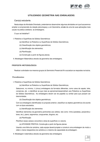 UTILIZANDO GEOMETRIA NAS EMBALAGENS

   Caro(a) estudante,
   Nesta etapa da Atividade Orientada, pretendemos desenvolver algumas atividades em que buscaremos
                   ˜         ¸˜            ¸                       ´
                                                                  es                     ¸˜
ampliar a compreensao da relacao plano/espac o, em Geometria, atrav de uma de suas aplicacoes mais
            ´
usuais na pratica cotidiana: as embalagens.

   O que vai trabalhar?


                                ´          ´
 I. Poliedros e Superf´cies de Solidos Geometricos
                      ı
                                                        ´          ´
         (a) Identiﬁcar os Poliedros ou Superf´cies de Solidos Geometricos;
                                              ı
                      ¸˜                  ´
         (b) Classiﬁcacao dos objetos geometricos;
                      ¸˜
         (c) Identiﬁcacao dos elementos;
                     ¸˜
         (d) Planiﬁcacao;
                    ¸˜
         (e) Construcao a partir de ﬁguras planas.

                    ´          ´
 II. Modelagem Matematica atraves da geometria das embalagens.


                ´
PROPOSTA METODOLOGICA


                                                  ´
   Realizar a atividade nos mesmos grupos do Seminario Presencial III e socializar as respostas na tutoria.


Procedimentos:

                                ´          ´
 I. Poliedros e Superf´cies de Solidos Geometricos
                      ı
                                                        ´          ´
         (a) Identiﬁcar os Poliedros ou Superf´cies de Solidos Geometricos;
                                              ı
     Selecionar, no m´nimo, 5 (cinco) embalagens de formatos diferentes, como caixa de sapato, leite,
                     ı
     conservas, etc. e identiﬁcar as que mais se aproximam/assemelham aos Poliedros ou Superf´cies
                                                                                             ı
         ´          ´                                        ˜
     de Solidos Geometricos. As embalagens devem ser de papelao ou similar para que possam ser
     desmontadas.
                      ¸˜                  ´
         (b) Classiﬁcacao dos objetos geometricos;
                                                                                    ´
     Com as embalagens identiﬁcadas na proposta anterior, classiﬁcar os objetos geometricos de acordo
     com os tipos estudados.
                      ¸˜
         (c) Identiﬁcacao dos elementos
                                                        ´
     Identiﬁcar elementos da geometria pertinentes aos solidos, tais como: linha (paralelas, perpendicu-
                                                  ˆ
     lares, etc.), plano, segmentos, congruentes, angulos, etc.
                     ¸˜
         (d) Planiﬁcacao
                                          ´
     Planiﬁcar essas caixas e encontrar a area da superf´cie e o volume.
                                                        ı
                         ´             ¸˜
         (e) ATIVIDADE PRATICA: Construcao a partir de ﬁguras planas
                                                     ´
     Usando uma folha de cartolina, cada equipe devera projetar e construir uma embalagem de modo a
                                                 ´
     obter o menor desperd´cio de cartolina e o maximo de capacidade da embalagem.
                          ı

                    ´          ´
 II. Modelagem matematica atraves da geometria das embalagens
                                                                                                       63
 