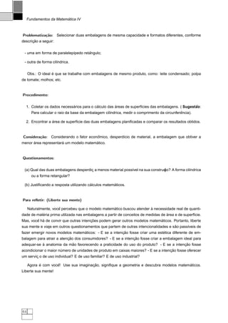 ´
     Fundamentos da Matematica IV



Problematiza¸˜o: Selecionar duas embalagens de mesma capacidade e formatos diferentes, conforme
            ca
      ¸˜
descricao a seguir:


                                     ˆ
 - uma em forma de paralelep´pedo retangulo;
                            ı

 - outra de forma cil´ndrica.
                     ı


                   ´
     Obs.: O ideal e que se trabalhe com embalagens de mesmo produto, como: leite condensado; polpa
de tomate; molhos; etc.


Procedimento:


                            ´             ´          ´                                            ˜
  1. Coletar os dados necessarios para o calculo das areas de superf´cies das embalagens. ( Sugestao:
                                                                    ı
                                                                                             ˆ
       Para calcular o raio da base da embalagem cil´ndrica, medir o comprimento da circunferencia).
                                                    ı

                 ´
  2. Encontrar a area de superf´cie das duas embalagens planiﬁcadas e comparar os resultados obtidos.
                               ı


Considera¸˜o: Considerando o fator economico, desperd´cio de material, a embalagem que obtiver a
         ca                            ˆ             ı
      ´               ´                ´
menor area representara um modelo matematico.


Questionamentos:


 (a) Qual das duas embalagens desperdic a menos material poss´vel na sua construc
                                      ¸                      ı                   ˜
                                                                                ¸ A forma cil´ndrica
                                                                                ao?          ı
       ou a forma retangular?

                                        ´            ´
 (b) Justiﬁcando a resposta utilizando calculos matematicos.


Para reﬂetir: (Liberte sua mente)

                      ˆ                            ´                    `
     Naturalmente, voce percebeu que o modelo matematico buscou atender a necessidade real de quanti-
           ´                                                                       ´
dade de materia prima utilizada nas embalagens a partir de conceitos de medidas de area e de superf´cie.
                                                                                                   ı
        ˆ ´                            ¸˜                                   ´
Mas, voce ha de convir que outras intencoes podem gerar outros modelos matematicos. Portanto, liberte
                                                                                      ˜
sua mente e viaje em outros questionamentos que partem de outras intencionalidades e sao pass´veis de
                                                                                             ı
                                 ´                     ¸˜                     ´
fazer emergir novos modelos matematicos: - E se a intencao fosse criar uma estetica diferente de em-
                          ¸˜                                  ¸˜
balagem para atrair a atencao dos consumidores? - E se a intencao fosse criar a embalagem ideal para
           `              ˜                                                             ¸˜
adequar-se a anatomia da mao favorecendo a praticidade do uso do produto? - E se a intencao fosse
                                                                                    ¸˜
acondicionar o maior numero de unidades de produto em caixas maiores? - E se a intencao fosse oferecer
                      ´
um servic o de uso individual? E de uso familiar? E de uso industrial?
        ¸

           ´        ˆ                 ¸˜                                                 ´
     Agora e com voce! Use sua imaginacao, signiﬁque a geometria e descubra modelos matematicos.
Liberte sua mente!




64
 
