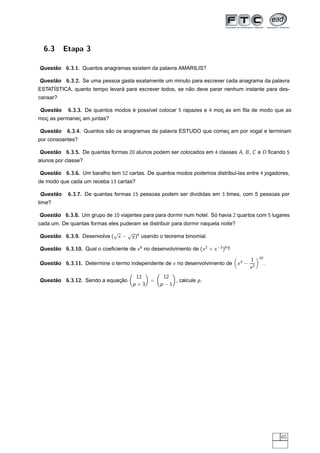 6.3     Etapa 3

Questao 6.3.1. Quantos anagramas existem da palavra AMARILIS?
     ˜

Questao 6.3.2. Se uma pessoa gasta exatamente um minuto para escrever cada anagrama da palavra
      ˜
     ´                         ´                          ˜
ESTATISTICA, quanto tempo levara para escrever todos, se nao deve parar nenhum instante para des-
cansar?

     ˜
Questao     6.3.3. De quantos modos e poss´vel colocar 5 rapazes e 4 moc as em ﬁla de modo que as
                                    ´     ı                            ¸
moc as permanec am juntas?
  ¸           ¸

     ˜
Questao    6.3.4. Quantos sao os anagramas da palavra ESTUDO que comec am por vogal e terminam
                           ˜                                         ¸
por consoantes?

Questao 6.3.5. De quantas formas 20 alunos podem ser colocados em 4 classes A, B , C e D ﬁcando 5
     ˜
alunos por classe?

Questao 6.3.6. Um baralho tem 52 cartas. De quantos modos podemos distribu´-las entre 4 jogadores,
     ˜                                                                    ı
de modo que cada um receba 13 cartas?

     ˜
Questao     6.3.7. De quantas formas 15 pessoas podem ser divididas em 3 times, com 5 pessoas por
time?

Questao 6.3.8. Um grupo de 10 viajantes para para dormir num hotel. So havia 2 quartos com 5 lugares
     ˜                                                               ´
cada um. De quantas formas eles puderam se distribuir para dormir naquela noite?
                           √   √
Questao 6.3.9. Desenvolva ( x − y )4 usando o teorema binomial.
     ˜

Questao 6.3.10. Qual o coeﬁciente de x 6 no desenvolvimento de (x 2 + x −3 )8 ?
     ˜
                                                                                               10
                                                                                      1
Questao 6.3.11. Determine o termo independente de x no desenvolvimento de x 3 −
     ˜                                                                                              .
                                                                                      x2
                                                                                   




                                                                                           ¡




                                                        
                                          12                12
Questao 6.3.12. Sendo a equacao
     ˜                      ¸˜                     =           , calcule p .
                                         p+3   ¡           p−1  ¡




                                                                                                        65
 