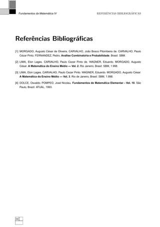 ´
     Fundamentos da Matematica IV                                      ˆ              ´
                                                                  REFERENCIAS BIBLIOGRAFICAS




Referˆncias Bibliogr´ﬁcas
     e              a
                      ´                             ˜
[1] MORGADO, Augusto Cesar de Oliveira. CARVALHO, Joao Bosco Pitombeira de. CARVALHO, Paulo
      ´                               ´             ´
     Cezar Pinto. FERNANDEZ, Pedro. Analise Combinatoria e Probabilidade. Brasil: SBM.

[2] LIMA, Elon Lages. CARVALHO, Paulo Cezar Pinto de. WAGNER, Eduardo. MORGADO, Augusto
      ´            ´                ´
     Cesar. A Matematica do Ensino Medio — Vol. 2. Rio Janeiro, Brasil: SBM, 1.998.

                                                                                      ´
[3] LIMA, Elon Lages. CARVALHO, Paulo Cezar Pinto. WAGNER, Eduardo. MORGADO, Augusto Cesar.
            ´                ´
     A Matematica do Ensino Medio — Vol. 3. Rio de Janeiro, Brasil: SBM, 1.998.

                               ´                              ´                           ˜
[4] DOLCE, Osvaldo. POMPEO, Jose Nicolau. Fundamentos de Matematica Elementar - Vol. 10. Sao
     Paulo, Brazil: ATUAL, 1993.




66
 