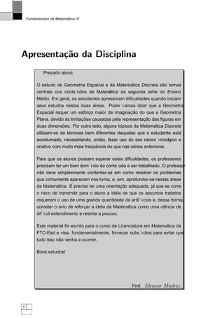 ´
    Fundamentos da Matematica IV




Apresenta¸˜o da Disciplina
         ca
             Prezado aluno,

                                                      ´             ˜
         O estudo de Geometria Espacial e da Matematica Discreta sao temas
         centrais nos conte ´
                            udos de Matem   ´                  ´
                                            atica da segunda serie do Ensino
           ´
         Medio. Em geral, os estudantes apresentam diﬁculdades quando iniciam
                                   ´
         seus estudos nestas duas areas. Poder´ ıamos dizer que a Geometria
                                                    ¸˜
         Espacial requer um esforco maior de imaginacao do que a Geometria
                                 ¸
                        `       ¸˜                           ¸˜
         Plana, devido as limitacoes causadas pela representacao das ﬁguras em
                      ˜                           ´               ´
         duas dimensoes. Por outro lado, alguns topicos da Matematica Discreta
                         ´                                                  ´
         utilizam-se de tecnicas bem diferentes daquelas que o estudante esta
                                        ˜
         acostumado, necessitando, entao, fazer uso do seu racioc´    ´
                                                                  ınioogico e
                                                                       l
                                     ¨ˆ                 ´
         criativo com muito mais frequencia do que nas series anteriores.

         Para que os alunos possam superar estas diﬁculdades, os professores
         precisam ter um bom dom´ınio do conte ´ a ser trabalhado. O professor
                                               udo
          ˜
         nao deve simplesmente contentar-se em como resolver os problemas
                                                                         ´
         que comumente aparecem nos livros, e, sim, aprofundar-se nestas areas
                 ´      ´                        ¸˜             ´
         da Matematica. E preciso ter uma orientacao adequada, ja que se corre
                                                ´
         o risco de transmitir para o aluno a ideia de que os assuntos tratados
         requerem o uso de uma grande quantidade de artif´ ıcios e, dessa forma,
                                        ´           ´                  ˆ
         cometer o erro de reforcar a ideia da Matematica como uma ciencia de
                                ¸
         dif´ entendimento e restrita a poucos.
             ıcil

                                                                        ´
         Este material foi escrito para o curso de Licenciatura em Matematica da
         FTC-Ead e visa, fundamentalmente, fornecer subs´ıdios para evitar que
                    ˜
         tudo isso nao venha a ocorrer.

         Bons estudos!




                                                        Prof. Eleazar Madriz.



6
 
