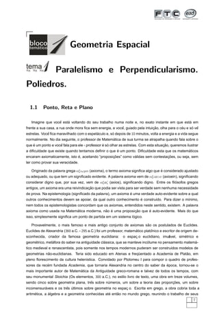 Geometria Espacial

                  Paralelismo e Perpendicularismo.
Poliedros.

  1.1     Ponto, Reta e Plano

                  ˆ    ´                                                                    ´
   Imagine que voce esta voltando do seu trabalho numa noite e, no exato instante em que esta em
                                                         ˆ                   ¸˜                ´     ´ ˆ
frente a sua casa, a rua onde mora ﬁca sem energia, e voce, guiado pela intuicao, olha para o ceu e so ve
estrelas. Voce ﬁca maravilhado com o espetaculo e, so depois de 10 minutos, volta a energia e a vida segue
             ˆ                            ´         ´
                                                  ´
normalmente. No dia seguinte, o professor de Matematica de sua turma se atrapalha quando fala sobre o
    ´               ˆ                           ´ ´                                   ¸˜
que e um ponto e voce fala para ele - professor e so olhar as estrelas. Com esta situacao, queremos ilustrar
                                                     ´                                       ´
a diﬁculdade que existe quando tentamos deﬁnir o que e um ponto. Diﬁculdade esta que os matematicos
                              ´                    ¸˜          ´                  ¸˜
encaram axiomaticamente, isto e, aceitando “proposicoes” como validas sem contestacoes, ou seja, sem
ter como provar sua veracidade.

   Originado da palavra grega αξιωµα (axioma), o termo axioma signiﬁca algo que e considerado ajustado
                                                                                ´
ou adequado, ou que tem um signiﬁcado evidente. A palavra axioma vem de αξιo ειν (axioein), signiﬁcando
considerar digno que, por sua vez, vem de αξ o ζ (axios), signiﬁcando digno. Entre os ﬁlosofos gregos
                                                                                        ´
                                     ¸˜
antigos, um axioma era uma reivindicacao que podia ser vista para ser verdade sem nenhuma necessidade
                                                              ´
de prova. Na epistemologia (signiﬁcado da palavra), um axioma e uma verdade auto-evidente sobre a qual
                                                                 ´
outros conhecimentos devem se apoiar, da qual outro conhecimento e constru´do. Para dizer o m´nimo,
                                                                          ı                  ı
nem todos os epistemologistas concordam que os axiomas, entendidos neste sentido, existem. A palavra
                          ´               ˜ ´             ¸˜      ´
axioma como usada na Matematica moderna, nao e uma proposicao que e auto-evidente. Mais do que
                                                               ´
isso, simplesmente signiﬁca um ponto de partida em um sistema logico.

                                                                   ˜
   Provavelmente, o mais famoso e mais antigo conjunto de axiomas sao os postulados de Euclides.
Euclides de Alexandria (360 a.C. - 295 a.C.) foi um professor, matematico platonico e escritor de origem de-
                                                                    ´         ˆ
sconhecida, criador da famosa geometria euclidiana:                                  ´
                                                            o espac o euclidiano, imut
                                                                  ¸                           ´
                                                                                     avel, simetrico e
    ´          ´                               ´                         ´                        ´
geometrico, metafora do saber na antiguidade classica, que se manteve incolume no pensamento matema-
tico medieval e renascentista, pois somente nos tempos modernos puderam ser constru´dos modelos de
                                                                                   ı
            ˜                                                                            ˜
geometrias nao-euclidianas. Teria sido educado em Atenas e frequentado a Academia de Platao, em
                                                               ¨
pleno ﬂorescimento da cultura helen´stica. Convidado por Ptolomeu I para compor o quadro de profes-
                                   ı
            ´                                                                  ´
sores da recem fundada Academia, que tornaria Alexandria no centro do saber da epoca, tornou-se o
                              ´
mais importante autor de Matematica da Antiguidade greco-romana e talvez de todos os tempos, com
seu monumental Stoichia (Os elementos, 300 a.C.), no estilo livro de texto, uma obra em treze volumes,
                                     ˆ                                             ¸˜
sendo cinco sobre geometria plana, tres sobre numeros, um sobre a teoria das proporcoes, um sobre
                                               ´
          ´            ˆ ´
incomensuraveis e os tres ultimos sobre geometria no espac o. Escrita em grego, a obra cobria toda a
                                                         ¸
     ´        ´                                  ´    ˜
aritmetica, a algebra e a geometria conhecidas ate entao no mundo grego, reunindo o trabalho de seus
                                                                                                         7
 