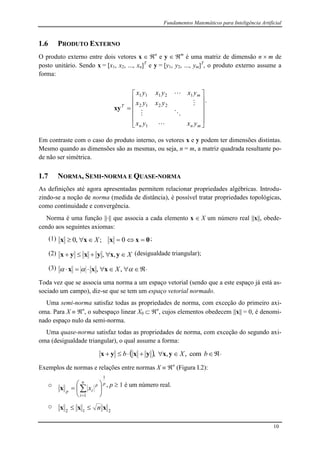 Fundamentos Matemáticos para Inteligência Artificial
10
1.6 PRODUTO EXTERNO
O produto externo entre dois vetores x  n
e y  m
é uma matriz de dimensão n  m de
posto unitário. Sendo x = [x1, x2, ..., xn]T
e y = [y1, y2, ..., ym]T
, o produto externo assume a
forma:













mnn
m
T
yxyx
yxyx
yxyxyx




1
2212
12111
xy
.
Em contraste com o caso do produto interno, os vetores x e y podem ter dimensões distintas.
Mesmo quando as dimensões são as mesmas, ou seja, n = m, a matriz quadrada resultante po-
de não ser simétrica.
1.7 NORMA, SEMI-NORMA E QUASE-NORMA
As definições até agora apresentadas permitem relacionar propriedades algébricas. Introdu-
zindo-se a noção de norma (medida de distância), é possível tratar propriedades topológicas,
como continuidade e convergência.
Norma é uma função |||| que associa a cada elemento x  X um número real ||x||, obede-
cendo aos seguintes axiomas:
(1) 0xxxx  0;,0 X ;
(2) X yxyxyx ,, (desigualdade triangular);
(3)   ,, Xxxx .
Toda vez que se associa uma norma a um espaço vetorial (sendo que a este espaço já está as-
sociado um campo), diz-se que se tem um espaço vetorial normado.
Uma semi-norma satisfaz todas as propriedades de norma, com exceção do primeiro axi-
oma. Para X  n
, o subespaço linear X0  n
, cujos elementos obedecem ||x|| = 0, é denomi-
nado espaço nulo da semi-norma.
Uma quase-norma satisfaz todas as propriedades de norma, com exceção do segundo axi-
oma (desigualdade triangular), o qual assume a forma:
   bXb com,,, yxyxyx .
Exemplos de normas e relações entre normas X  n
(Figura I.2):
o pn
i
p
ip
x
1
1






 

x , p  1 é um número real.
o
212
xxx n
 
