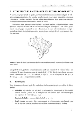 Fundamentos Matemáticos para Inteligência Artificial
12
2 CONCEITOS ELEMENTARES EM TEORIA DOS GRAFOS
A teoria dos grafos estuda os grafos, estruturas matemáticas usadas na modelagem de rela-
ções entre pares de objetos. Ela constitui uma ferramenta poderosa em matemática e teoria da
computação e também apresenta diversas aplicações práticas em áreas como processamento
de imagens, otimização combinatória e análise de dados.
Considere o mapa apresentado na Figura I.3 ilustrando diversas cidades brasileiras e suas
possíveis conexões em linha reta. Cada cidade nesta figura corresponde a um vértice, ponto
ou nó, e cada ligação conectando os nós é denominada de arco. Este tipo de objeto ou repre-
sentação gráfica é denominado de grafo e representa um conjunto de nós possivelmente liga-
dos por arcos.
Figura I.3: Mapa do Brasil com algumas cidades representadas como nós em um grafo e ligadas entre
si por arcos.
Um grafo G pode, portanto, ser definido como sendo um conjunto V de vértices (nós) e um
conjunto E de arcos ligando pares de vértices de V: G = V,E. Dito de outra forma, um grafo
é uma 2-tupla dada por G = V,E. Portanto, V = {v0,v1,…,vN} é o conjunto de nós de G, e
E = {(vi,vj) : i  j} é o conjunto de arcos de G.
2.1 DEFINIÇÕES
Uma série de conceitos em teoria dos grafos é particularmente relevante em análise de dados,
a saber:
 Caminho: um caminho em um grafo G corresponde a uma sequência alternada de
vértices e arcos. Quando não há ambiguidade, um caminho pode ser denotado pela
sua sequência de vértices (v0,v1,…,vN).
 Caminho fechado: o caminho é dito fechado se v0 = vN.
 Grafo conexo: um grafo é dito conexo quando há pelo menos um arco ligando cada
um de seus nós, ou seja, quando há um caminho entre quaisquer dois vértices.
 