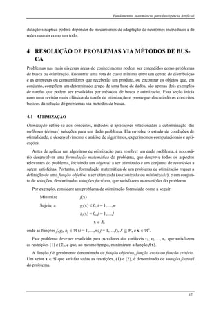 Fundamentos Matemáticos para Inteligência Artificial
17
dulação sináptica poderá depender de mecanismos de adaptação de neurônios individuais e de
redes neurais como um todo.
4 RESOLUÇÃO DE PROBLEMAS VIA MÉTODOS DE BUS-
CA
Problemas nas mais diversas áreas do conhecimento podem ser entendidos como problemas
de busca ou otimização. Encontrar uma rota de custo mínimo entre um centro de distribuição
e as empresas ou consumidores que receberão um produto, ou encontrar os objetos que, em
conjunto, compõem um determinado grupo de uma base de dados, são apenas dois exemplos
de tarefas que podem ser resolvidas por métodos de busca e otimização. Essa seção inicia
com uma revisão mais clássica da tarefa de otimização e prossegue discutindo os conceitos
básicos da solução de problemas via métodos de busca.
4.1 OTIMIZAÇÃO
Otimização refere-se aos conceitos, métodos e aplicações relacionadas à determinação das
melhores (ótimas) soluções para um dado problema. Ela envolve o estudo de condições de
otimalidade, o desenvolvimento e análise de algoritmos, experimentos computacionais e apli-
cações.
Antes de aplicar um algoritmo de otimização para resolver um dado problema, é necessá-
rio desenvolver uma formulação matemática do problema, que descreve todos os aspectos
relevantes do problema, incluindo um objetivo a ser otimizado e um conjunto de restrições a
serem satisfeitas. Portanto, a formulação matemática de um problema de otimização requer a
definição de uma função objetivo a ser otimizada (maximizada ou minimizada), e um conjun-
to de soluções, denominadas soluções factíveis, que satisfazem as restrições do problema.
Por exemplo, considere um problema de otimização formulado como a seguir:
Minimize f(x)
Sujeito a gi(x)  0, i = 1,…,m
hj(x) = 0, j = 1,…,l
x  X.
onde as funções f, gi, hj   (i = 1,…,m; j = 1,…,l), X  , e x  n
.
Este problema deve ser resolvido para os valores das variáveis x1, x2,…, xn, que satisfazem
as restrições (1) e (2), e que, ao mesmo tempo, minimizam a função f(x).
A função f é geralmente denominada de função objetivo, função custo ou função critério.
Um vetor x   que satisfaz todas as restrições, (1) e (2), é denominado de solução factível
do problema.
 