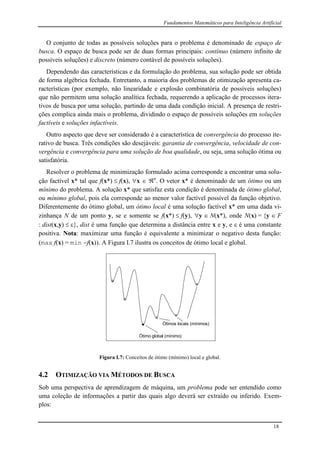 Fundamentos Matemáticos para Inteligência Artificial
18
O conjunto de todas as possíveis soluções para o problema é denominado de espaço de
busca. O espaço de busca pode ser de duas formas principais: contínuo (número infinito de
possíveis soluções) e discreto (número contável de possíveis soluções).
Dependendo das características e da formulação do problema, sua solução pode ser obtida
de forma algébrica fechada. Entretanto, a maioria dos problemas de otimização apresenta ca-
racterísticas (por exemplo, não linearidade e explosão combinatória de possíveis soluções)
que não permitem uma solução analítica fechada, requerendo a aplicação de processos itera-
tivos de busca por uma solução, partindo de uma dada condição inicial. A presença de restri-
ções complica ainda mais o problema, dividindo o espaço de possíveis soluções em soluções
factíveis e soluções infactíveis.
Outro aspecto que deve ser considerado é a característica de convergência do processo ite-
rativo de busca. Três condições são desejáveis: garantia de convergência, velocidade de con-
vergência e convergência para uma solução de boa qualidade, ou seja, uma solução ótima ou
satisfatória.
Resolver o problema de minimização formulado acima corresponde a encontrar uma solu-
ção factível x* tal que f(x*)  f(x), x  n
. O vetor x* é denominado de um ótimo ou um
mínimo do problema. A solução x* que satisfaz esta condição é denominada de ótimo global,
ou mínimo global, pois ela corresponde ao menor valor factível possível da função objetivo.
Diferentemente do ótimo global, um ótimo local é uma solução factível x* em uma dada vi-
zinhança N de um ponto y, se e somente se f(x*)  f(y), y  N(x*), onde N(x) = {y  F
: dist(x,y)  }, dist é uma função que determina a distância entre x e y, e  é uma constante
positiva. Nota: maximizar uma função é equivalente a minimizar o negativo desta função:
(max f(x) = min f(x)). A Figura I.7 ilustra os conceitos de ótimo local e global.
Ótimo global (mínimo)
Ótimos locais (mínimos)
Figura I.7: Conceitos de ótimo (mínimo) local e global.
4.2 OTIMIZAÇÃO VIA MÉTODOS DE BUSCA
Sob uma perspectiva de aprendizagem de máquina, um problema pode ser entendido como
uma coleção de informações a partir das quais algo deverá ser extraído ou inferido. Exem-
plos:
 