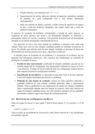 Fundamentos Matemáticos para Inteligência Artificial
19
1. Função numérica a ser otimizada: f(x) = x3
+ x + 1.
2. Sequenciamento de tarefas: dado um conjunto de máquinas, operadores, jornadas
de trabalho, etc., qual configuração leva a uma melhor distribuição
tarefa/operador?
3. Dado um conjunto de objetos, encontre a melhor forma de separá-los em grupos
tal que a soma das distâncias intragrupos seja sempre menor que a soma das
distâncias intergrupos.
O processo de resolução do problema corresponderá a tomada de ações (passos), ou
sequências de ações (passos), que levam a um desempenho desejado, ou melhoram o
desempenho relativo de soluções candidatas. Este processo de procura por um desempenho
desejado ou um melhor desempenho é denominado de busca.
Um algoritmo de busca terá como entrada um problema e retornará como saída uma
solução. Neste caso, uma ou mais soluções candidatas podem ser utilizadas no processo de
busca. Os métodos que utilizam mais de uma solução candidata no processo de busca são
denominados de métodos populacionais (p.ex., algoritmos evolutivos).
O primeiro passo na resolução de um problema é a formulação do problema, que irá
depender das informações disponíveis. Três conceitos são fundamentais na resolução de
problemas via métodos de busca:
1. Escolha de uma representação: codificação de soluções candidatas, que por sua vez
sofrerão algum tido de manipulação. Sua interpretação implicará no espaço de busca
e sua dimensão. O espaço de busca é definido pela sua configuração (estado) inicial e
pelo conjunto de possíves configurações (estados).
2. Especificação de um objetivo: é a descrição de uma meta. Trata-se de uma expressão
(e não uma função) matemática que descreve o problema.
3. Definição de uma função de avaliação: retorna um valor específico indicando a
qualidade (relativa) de uma solução candidata particular, dada a representação
adotada. Trata-se geralmente de um mapeamento do espaço de soluções candidatas,
dada a representação adotada, para um conjuto de números, onde cada elemento do
espaço de soluções candidatas possui um valor numérico indicativo de sua qualidade.
Geralmente o objetivo sugere uma função de avaliação particular.
4.3 DEFINIÇÃO DE UM PROBLEMA DE BUSCA
Dado um espaço de busca S e uma região F factível deste espaço, F  S, encontre x  F tal
que:
eval(x*)  eval(x), x  F
Trata-se assim, de um problema de minimização, onde valores menores de x são considerados
de qualidade superior.
 