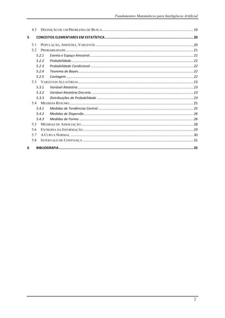 Fundamentos Matemáticos para Inteligência Artificial
2
4.3 DEFINIÇÃO DE UM PROBLEMA DE BUSCA................................................................................................19
5 CONCEITOS ELEMENTARES EM ESTATÍSTICA.........................................................................................20
5.1 POPULAÇÃO, AMOSTRA, VARIÁVEIS.......................................................................................................20
5.2 PROBABILIDADE......................................................................................................................................21
5.2.1 Evento e Espaço Amostral.............................................................................................................21
5.2.2 Probabilidade................................................................................................................................21
5.2.3 Probabilidade Condicional ............................................................................................................22
5.2.4 Teorema de Bayes.........................................................................................................................22
5.2.5 Contagem......................................................................................................................................22
5.3 VARIÁVEIS ALEATÓRIAS.........................................................................................................................23
5.3.1 Variável Aleatória .........................................................................................................................23
5.3.2 Variável Aleatória Discreta ...........................................................................................................23
5.3.3 Distribuições de Probabilidade .....................................................................................................23
5.4 MEDIDAS RESUMO..................................................................................................................................25
5.4.1 Medidas de Tendências Central....................................................................................................25
5.4.2 Medidas de Dispersão...................................................................................................................26
5.4.3 Medidas de Forma ........................................................................................................................26
5.5 MEDIDAS DE ASSOCIAÇÃO......................................................................................................................28
5.6 ENTROPIA DA INFORMAÇÃO....................................................................................................................29
5.7 A CURVA NORMAL .................................................................................................................................30
5.8 INTERVALO DE CONFIANÇA ....................................................................................................................31
6 BIBLIOGRAFIA.......................................................................................................................................32
 