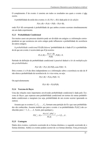 Fundamentos Matemáticos para Inteligência Artificial
22
O complemento Ā do evento A consiste em todos os resultados nos quais o evento A não
ocorre.
A probabilidade da união dos eventos A e B, P(A  B) é dada pela lei da adição:
P(AB) = P(A) + P(B)  P(AB),
onde P(AB) corresponde à probabilidade de que ambos eventos ocorram simultaneamente
em um dado experimento.
5.2.3 Probabilidade Condicional
Em muitos casos um processo aleatório pode ser dividido em estágios e a informação corres-
pondente ao que aconteceu em certo estágio pode influenciar a probabilidade de ocorrência
de outros estágios.
A probabilidade condicional P(A|B) (leia-se ‘probabilidade de A dado B’) é a probabilida-
de de que um evento A ocorra dado que B já ocorreu:
0)(,
)(
)(
)|( 

 BP
BP
BAP
BAP .
Partindo da definição de probabilidade condicional é possível deduzir a lei da multiplicação
das probabilidades:
P(AB) = P(A | B) P(B), com P(B) > 0.
Dois eventos A e B são ditos independentes se a informação sobre a ocorrência ou não de B
não altera a probabilidade de ocorrência de A e vice-versa, ou seja:
P(A | B) = P(A), P(B) > 0.
Ou equivalentemente
P(AB) = P(A)P(B).
5.2.4 Teorema de Bayes
Uma das relações mais importantes envolvendo probabilidade condicional é dada pelo Teo-
rema de Bayes, que expressa uma probabilidade condicional em termos de outras probabili-
dades condicionais e marginais (ou seja, probabilidade de um evento ocorrer ignorando os
outros).
Assuma que os eventos C1, C2, … , Ck, formam uma partição de  e que suas probabilida-
des são conhecidas. Assuma também que para o evento A as probabilidades P(A|Ci) são co-
nhecidas para i = 1, 2, ... , k. Assim, para qualquer j,
kj
AP
CPCAP
ACP
jj
j ,...,2,1,
)(
)()|(
)|(  .
5.2.5 Contagem
Dados dois eventos, o primeiro ocorrendo de m formas distintas e o segundo ocorrendo de n
formas distintas. Ambos os eventos podem ocorrer de n.m formas distintas. Uma permutação
 
