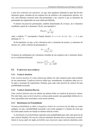 Fundamentos Matemáticos para Inteligência Artificial
23
é uma lista ordenada sem repetições, ou seja, uma sequência ordenada na qual não há dois
elementos iguais, retirados de um conjunto fixo de símbolos e de comprimento máximo. As-
sim, uma diferença essencial entre uma permutação e um conjunto é que os elementos da
permutação são organizados em uma ordem pré-definida.
O número de possíveis permutações, também denominadas de arranjos, de k elementos
escolhidos a partir de n elementos, P(n,k), sem repetição é:
)!(
!
),(
kn
n
knP

 ,
onde o símbolo “!” corresponde à função fatorial: n! = n  (n 1)  (n  2)  ...  1, e, por
definição, 0! = 1.
Se há repetições, ou seja, se há n elementos com n1 elementos do mesmo, n2 elementos do
mesmo, etc., então o número de permutações é:
!!...!
!
21 knnn
n
P  .
O número de combinações de k elementos extraídos de um conjunto com n elementos distin-
tos é o coeficiente binomial:
!)!(
!
),(
kkn
n
k
n
knC








5.3 VARIÁVEIS ALEATÓRIAS
5.3.1 Variável Aleatória
Uma variável aleatória X é uma variável que admite um valor numérico para cada resultado
de um experimento. A palavra aleatória indica que, normalmente, só podemos saber seu va-
lor após a execução do experimento. Portanto, para cada valor possível da variável há uma
probabilidade associada.
5.3.2 Variável Aleatória Discreta
Uma variável aleatória discreta admite um número finito ou contável de possíveis valores.
Por outro lado, uma variável aleatória contínua pode assumir uma quantidade infinita de va-
lores, que podem estar associados a uma escala contínua.
5.3.3 Distribuições de Probabilidade
O termo probabilidade se refere à frequência relativa de ocorrência de um dado ou evento
qualquer, ou seja, a probabilidade associada a um evento qualquer é o número de vezes que
tal evento pode ocorrer em relação ao número total de eventos.
A distribuição de probabilidade especifica uma probabilidade para cada valor possível de
uma variável aleatória. No caso de variáveis aleatórias discretas tem-se uma função probabi-
lidade de massa (pmf, do inglês probability mass function) e para variáveis aleatórias contí-
 