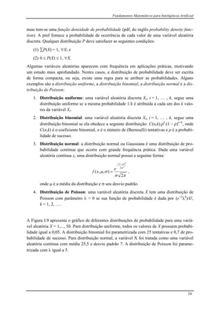 Fundamentos Matemáticos para Inteligência Artificial
24
nuas tem-se uma função densidade de probabilidade (pdf, do inglês probability density func-
tion). A pmf fornece a probabilidade de ocorrência de cada valor de uma variável aleatória
discreta. Qualquer distribuição P deve satisfazer as seguintes condições:
(1) P(X) = 1, X; e
(2) 0  P(X)  1, X.
Algumas variáveis aleatórias aparecem com frequência em aplicações práticas, motivando
um estudo mais aprofundado. Nestes casos, a distribuição de probabilidade deve ser escrita
de forma compacta, ou seja, existe uma regra para se atribuir as probabilidades. Alguns
exemplos são a distribuição uniforme, a distribuição binomial, a distribuição normal e a dis-
tribuição de Poisson:
1. Distribuição uniforme: uma variável aleatória discreta Xi, i = 1, … , k, segue uma
distribuição uniforme se a mesma probabilidade 1/k é atribuída a cada um dos k valo-
res da variável Xi.
2. Distribuição binomial: uma variável aleatória discreta Xi, i = 1, … , k, segue uma
distribuição binomial se ela obedece a seguinte distribuição: C(n,k).pk
.(1  p)nk
, onde
C(n,k) é o coeficiente binomial, n é o número de (Bernoulli) tentativas e p é a probabi-
lidade de sucesso.
3. Distribuição normal: a distribuição normal ou Gaussiana é uma distribuição de pro-
babilidade contínua que ocorre com grande frequência prática. Dada uma variável
aleatória contínua x, uma distribuição normal possui a seguinte forma:




2
),,(
2
2
2
)( 


x
e
xf ,
onde  é a média da distribuição e  seu desvio padrão.
4. Distribuição de Poisson: uma variável aleatória discreta X tem uma distribuição de
Poisson com parâmetro  > 0 se sua função de probabilidade é dada por (e
k
)/k!,
k = 1, 2, ….
A Figura I.9 apresenta o gráfico de diferentes distribuições de probabilidade para uma variá-
vel aleatória X = 1,..., 50. Para distribuição uniforme, todos os valores de X possuem probabi-
lidade igual a 0,05. A distribuição binomial foi parametrizada com 25 tentativas e 0,7 de pro-
babilidade de sucesso. Para distribuição normal, a variável X foi tratada como uma variável
aleatória contínua com média 25,5 e desvio padrão 7. A distribuição de Poisson foi parame-
trizada com  igual a 5.
 