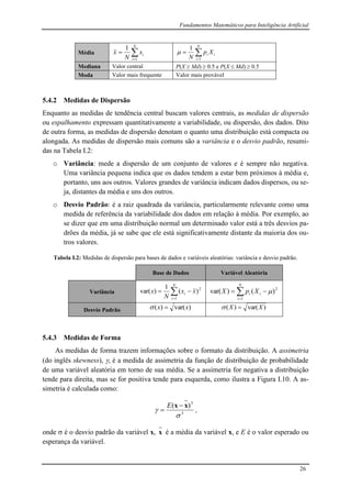 Fundamentos Matemáticos para Inteligência Artificial
26
Média 

N
i
ix
N
x
1
1


N
i
ii Xp
N 1
1

Mediana Valor central P(X  Md)  0.5 e P(X  Md)  0.5
Moda Valor mais frequente Valor mais provável
5.4.2 Medidas de Dispersão
Enquanto as medidas de tendência central buscam valores centrais, as medidas de dispersão
ou espalhamento expressam quantitativamente a variabilidade, ou dispersão, dos dados. Dito
de outra forma, as medidas de dispersão denotam o quanto uma distribuição está compacta ou
alongada. As medidas de dispersão mais comuns são a variância e o desvio padrão, resumi-
das na Tabela I.2:
o Variância: mede a dispersão de um conjunto de valores e é sempre não negativa.
Uma variância pequena indica que os dados tendem a estar bem próximos à média e,
portanto, uns aos outros. Valores grandes de variância indicam dados dispersos, ou se-
ja, distantes da média e uns dos outros.
o Desvio Padrão: é a raiz quadrada da variância, particularmente relevante como uma
medida de referência da variabilidade dos dados em relação à média. Por exemplo, ao
se dizer que em uma distribuição normal um determinado valor está a três desvios pa-
drões da média, já se sabe que ele está significativamente distante da maioria dos ou-
tros valores.
Tabela I.2: Medidas de dispersão para bases de dados e variáveis aleatórias: variância e desvio padrão.
Base de Dados Variável Aleatória
Variância 

N
i
i xx
N
x
1
2
)(
1
)var( 

N
i
ii XpX
1
2
)()var( 
Desvio Padrão )var()( xx  )var()( XX 
5.4.3 Medidas de Forma
As medidas de forma trazem informações sobre o formato da distribuição. A assimetria
(do inglês skewness), , é a medida de assimetria da função de distribuição de probabilidade
de uma variável aleatória em torno de sua média. Se a assimetria for negativa a distribuição
tende para direita, mas se for positiva tende para esquerda, como ilustra a Figura I.10. A as-
simetria é calculada como:
3
3
)(


xx 

E
,
onde  é o desvio padrão da variável x, x é a média da variável x, e E é o valor esperado ou
esperança da variável.
 