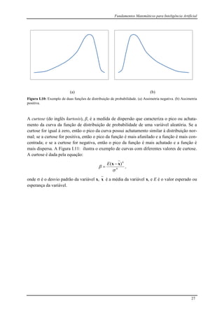 Fundamentos Matemáticos para Inteligência Artificial
27
(a) (b)
Figura I.10: Exemplo de duas funções de distribuição de probabilidade. (a) Assimetria negativa. (b) Assimetria
positiva.
A curtose (do inglês kurtosis), β, é a medida de dispersão que caracteriza o pico ou achata-
mento da curva da função de distribuição de probabilidade de uma variável aleatória. Se a
curtose for igual à zero, então o pico da curva possui achatamento similar à distribuição nor-
mal; se a curtose for positiva, então o pico da função é mais afunilado e a função é mais con-
centrada; e se a curtose for negativa, então o pico da função é mais achatado e a função é
mais dispersa. A Figura I.11: ilustra o exemplo de curvas com diferentes valores de curtose.
A curtose é dada pela equação:
4
4
)(


xx 

E
,
onde  é o desvio padrão da variável x, x é a média da variável x, e E é o valor esperado ou
esperança da variável.
 