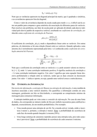 Fundamentos Matemáticos para Inteligência Artificial
29
ij = cov(xi,xj), i,j.
Note que as variâncias aparecem na diagonal principal da matriz, que é quadrada e simétrica,
e as covariâncias aparecem fora da diagonal.
Como o valor da covariância depende da escala usada para medir x e y, é difícil usá-la co-
mo um padrão para comparar o grau estatístico de associação de diferentes pares de variáveis.
Para resolver este problema, um fator de escala pode ser aplicado dividindo cada desvio indi-
vidual pelo desvio padrão da respectiva variável, resultando no coeficiente de correlação, co-
nhecido como coeficiente de correlação de Pearson:
)().(
),cov(
),(
yx
yx
yx

  .
O coeficiente de correlação, (x,y), mede a dependência linear entre as variáveis. Em outras
palavras, ele determina se há uma relação (linear) entre as variáveis. Quando aplicada a uma
amostra ela é normalmente representada pela letra r e é conhecida como coeficiente de corre-
lação amostral de Pearson:







N
j
j
N
j
j
N
i
ii
yyxx
yyxx
r
1
2
1
2
1
)(.)(
))((
.
Note que o coeficiente de correlação entre as variáveis x e y pode assumir valores no interva-
lo [1, 1], onde 1 é uma correlação totalmente positiva, 0 significa ausência de correlação e
1 é uma correlação totalmente negativa. Um valor 1 significa que uma equação linear des-
creve perfeitamente a relação entre as variáveis, sendo que as duas crescem ou decrescem
juntas. Um valor 1 indica o oposto, ou seja, quando uma variável cresce a outra decresce.
5.6 ENTROPIA DA INFORMAÇÃO
Em teoria da informação, a entropia de Shanon ou entropia da informação, é uma medida da
incerteza associada a uma variável aleatória. Ela quantifica a informação contida em uma
mensagem, geralmente em bits ou bits/símbolo, e corresponde ao comprimento mínimo da
mensagem para comunicar informação.
A entropia também pode ser vista como o conteúdo da informação. No caso de uma fonte
de dados, ela corresponde ao número médio de bits por símbolo necessários para codificá-la e
depende, essencialmente, de um modelo probabilístico. Por exemplo:
o Uma moeda possui uma entropia de um bit. Se a moeda estiver viciada, então a incer-
teza é menor e, portanto, a entropia é menor. Nota: a probabilidade de ocorrência de
cada face da moeda quando lançada é a mesma (50%).
o Uma longa sentença de caracteres repetidos possui uma entropia nula, pois todo carac-
tere é previsível. Nota: a probabilidade de ocorrência de cada caractere é máxima.
 