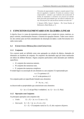 Fundamentos Matemáticos para Inteligência Artificial
3
“O instinto do empreendedor é explorar o mundo natural. O ins-
tinto do engenheiro é mudá-lo. O instinto do cientista é tentar
compreendê-lo - entender o que realmente está acontecendo. O
instinto do matemático é estruturar esse processo de entendi-
mento buscando generalidades que vão além de subdivisões ób-
vias. Há um pouco de cada um desses instintos em todos nós.”
I. Stewart (1995), Nature's Numbers - The Unreal Reality of
Mathematics, Basic Books, p. 13.
1 CONCEITOS ELEMENTARES EM ÁLGEBRA LINEAR
A álgebra linear é o ramo da matemática preocupada com o estudo de vetores, matrizes, es-
paços vetoriais, transformações lineares e sistemas de equações lineares. Todos esses concei-
tos são centrais para um bom entendimento da mineração de dados e serão brevemente revi-
sados nesta seção.
1.1 CONJUNTOS E OPERAÇÕES COM CONJUNTOS
1.1.1 Conjuntos
Um conjunto pode ser definido como uma agregação ou coleção de objetos, chamados de
elementos ou membros do conjunto. Os conjuntos são denotados aqui por letras maiúsculas
em itálico do alfabeto Romano. Alguns conjuntos particulares serão denotados por símbolos
específicos:
o : conjunto dos numerous naturais.
o : conjunto dos numerous reais.
o c: conjunto dos numerous complexos.
O estado lógico ou associação de um elemento x a um conjunto X é representado por:
x  X: x pertence à X.
x  X: x não pertence à X.
Um conjunto pode ser especificado listando seus elementos:
X = {x1, x2,..., xn},
ou descrevendo as propriedades que caracterizam seus elementos:
X2 = {x  X1 tal que P(x) é verdadeiro} ou X2 = {x  X1: P(x)}
1.1.2 Operações com Conjuntos
As principais operações com conjuntos são:
o União: X1  X2 = {x : x  X1 ou x  X2}
o Interseção: X1  X2 = {x : x  X1 e x  X2}
X1  X2 =  (conjunto vazio) se X1 e X2 são conjuntos disjuntos.
 