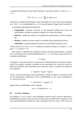 Fundamentos Matemáticos para Inteligência Artificial
30
A entropia da informação de uma variável aleatória X, que pode assumir os valores {x1, x2, ...
, xn} é:


n
i
ibin xpxpxxxIXI
1
21 )(log)(),...,,()( ,
onde I(X) é o conteúdo da informação ou auto-informação de X, que é uma variável aleatória;
p(xi) = Pr(X = xi) é a probabilidade de xi; e b é a base do logaritmo. Nota: 0log0 é assumido 0.
As principais propriedades da entropia são:
o Continuidade: a entropia é contínua, ou seja, pequenas mudanças nos valores das
probabilidades resultam em pequenas mudanças nos valores da entropia.
o Simetria: a medida não muda se os resultados dos experimentos (xi) forem reordena-
dos.
o Máximo: a medida é máxima se todos os resultados forem igualmente prováveis.
o Aditividade: a entropia independe do processo estar dividido em partes ou não.
Valores possíveis de b são 2, e e 10. A unidade de medida da entropia é o bit para b = 2, nat
para b = e, e dit para b = 10.
Para entender o significado da equação da entropia, considere primeiramente o conjunto
dos n eventos possíveis de mesma probabilidade p(xi) = 1/n. A incerteza u deste conjunto de n
resultados é definida por:
U = logb(n).
O logaritmo é usado para fornecer a característica de aditividade para as incertezas indepen-
dentes. Por exemplo, considere o resultado de um experimento com n possíveis valores se-
guido do resultado de outro experimento com m possíveis valores. A incerteza do conjunto de
nm resultados é:
u = logb(nm) = logb(n) + logb(m).
Assim, a incerteza associada aos dois experimentos é obtida somando-se a incerteza de cada
um dos experimentos isoladamente. Como a probabilidade de cada evento isoladamente é
1/n, é possível escrever
u = logb(1/p(xi)) = logbp(xi), i.
Quanto menor a probabilidade, maior a entropia:
p(xi)  0, implica em ui  .
5.7 A CURVA NORMAL
Em estatística, a curva normal é uma distribuição comum na qual é possível determinar a
probabilidade associada a todos os pontos da linha de base da distribuição. Ela pode ser vista
como uma distribuição de frequências, onde a frequência total sob a curva é 100%. Essa cur-
 