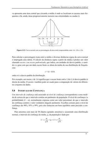 Fundamentos Matemáticos para Inteligência Artificial
31
va apresenta uma área central que circunda a média ū onde se localizam os escores mais fre-
quentes e há, ainda, áreas progressivamente menores nas extremidades ou caudas ().
ū 223 3
68,26%
95,44%
99,74%
Figura I.12: Curva normal com as porcentagens da área total compreendidas entre , 2 e 3.
Para calcular a porcentagem exata entre a média e diversas distâncias-sigma da curva normal
é empregada uma tabela. O cálculo da distância sigma a partir da média ū produz um valor
chamado escore z ou escore padronizado, que indica, em unidades de desvio padrão, o senti-
do e o grau com que um dado escore bruto se afasta da média da sua distribuição de frequên-
cias:
z = (u ū)/,
onde  é o desvio padrão da distribuição.
Por exemplo, um escore z de 1,4 significa que o escore bruto está a 1,4 (1,4 desvio padrão) à
direita da média. O escore z também pode ser usado para a comparação de valores de diferen-
tes conjuntos de dados.
5.8 INTERVALO DE CONFIANÇA
Um intervalo de confiança está associado ao nível de confiança correspondente a uma medi-
da de certeza de que o intervalo contém um parâmetro da população. O nível de confiança é a
probabilidade (1  ), normalmente expressa como um valor percentual, de que o intervalo
de confiança contém o valor verdadeiro daquele parâmetro. Escolhas comuns para o nível de
confiança são 90%, 95% e 99%, pois eles fornecem um bom equilíbrio entre precisão e con-
fiança.
Para amostras com mais de 30 objetos (grandes amostras) e assumindo uma distribuição
normal, o intervalo de confiança da média, , da população é dado por:
N
zx
N
zx

 μ ,
 