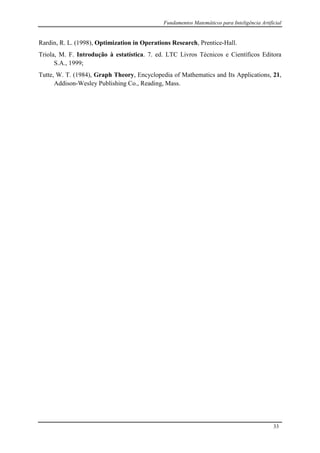 Fundamentos Matemáticos para Inteligência Artificial
33
Rardin, R. L. (1998), Optimization in Operations Research, Prentice-Hall.
Triola, M. F. Introdução à estatística. 7. ed. LTC Livros Técnicos e Científicos Editora
S.A., 1999;
Tutte, W. T. (1984), Graph Theory, Encyclopedia of Mathematics and Its Applications, 21,
Addison-Wesley Publishing Co., Reading, Mass.
 