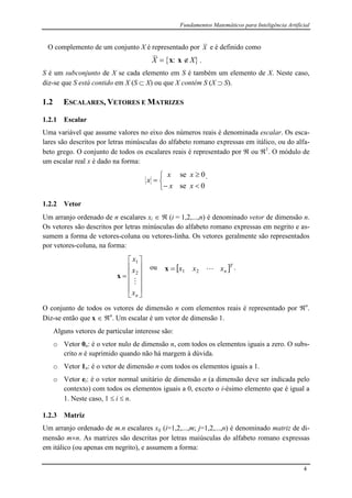 Fundamentos Matemáticos para Inteligência Artificial
4
O complemento de um conjunto X é representado por X e é definido como
 X X x x: .
S é um subconjunto de X se cada elemento em S é também um elemento de X. Neste caso,
diz-se que S está contido em X (S  X) ou que X contém S (X  S).
1.2 ESCALARES, VETORES E MATRIZES
1.2.1 Escalar
Uma variável que assume valores no eixo dos números reais é denominada escalar. Os esca-
lares são descritos por letras minúsculas do alfabeto romano expressas em itálico, ou do alfa-
beto grego. O conjunto de todos os escalares reais é representado por  ou 1
. O módulo de
um escalar real x é dado na forma:






0se
0se
xx
xx
x .
1.2.2 Vetor
Um arranjo ordenado de n escalares xi   (i = 1,2,...,n) é denominado vetor de dimensão n.
Os vetores são descritos por letras minúsculas do alfabeto romano expressas em negrito e as-
sumem a forma de vetores-coluna ou vetores-linha. Os vetores geralmente são representados
por vetores-coluna, na forma:













nx
x
x

2
1
x
ou  T
nxxx 21x .
O conjunto de todos os vetores de dimensão n com elementos reais é representado por n
.
Diz-se então que x  n
. Um escalar é um vetor de dimensão 1.
Alguns vetores de particular interesse são:
o Vetor 0n: é o vetor nulo de dimensão n, com todos os elementos iguais a zero. O subs-
crito n é suprimido quando não há margem à dúvida.
o Vetor 1n: é o vetor de dimensão n com todos os elementos iguais a 1.
o Vetor ei: é o vetor normal unitário de dimensão n (a dimensão deve ser indicada pelo
contexto) com todos os elementos iguais a 0, exceto o i-ésimo elemento que é igual a
1. Neste caso, 1  i  n.
1.2.3 Matriz
Um arranjo ordenado de m.n escalares xij (i=1,2,...,m; j=1,2,...,n) é denominado matriz de di-
mensão mn. As matrizes são descritas por letras maiúsculas do alfabeto romano expressas
em itálico (ou apenas em negrito), e assumem a forma:
 