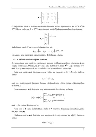 Fundamentos Matemáticos para Inteligência Artificial
5













mnmm
n
n
xxx
xxx
xxx




21
22221
11211
X .
O conjunto de todas as matrizes mn com elementos reais é representado por m
 n
ou
mn
. Diz-se então que X  mn
. As colunas da matriz X são vetores-coluna descritos por:













mi
i
i
i
x
x
x

2
1
x
, i=1,...,n.
As linhas da matriz X são vetores-linha descritos por:
 jnjjj xxx 21)( x , j=1,...,m.
Um vetor é uma matriz com número unitário de linhas ou colunas.
1.2.4 Conceitos Adicionais para Matrizes
A transposta de uma matriz A, escrita AT
, é a matriz obtida escrevendo as colunas de A, em
ordem, como linhas. Ou seja, se A = [aij] é uma matriz mn, então AT
= [bij] é a matriz nm
onde bij = aji. O transposto de um vetor linha é um vetor coluna, e vice-versa.
Dada uma matriz A de dimensão nn, o cofator do elemento aij (i,j=1,2,...,n) é dado na
forma:
  ij
ji
ij mc 
 1 ,
onde mij é o determinante da matriz formada eliminando-se a i-ésima linha e a j-ésima coluna
da matriz A.
Dada uma matriz A de dimensão nn, o determinante de A é dado na forma:
 










ica
jca
n
j ijij
n
i ijij
qualquerpara,
ou
qualquerpara,
det
1
1
AA ,
onde cij é o cofator do elemento aij.
Com isso, se B é uma matriz obtida a partir de A pela troca de duas de suas colunas, então
det(B) = det(A).
Dada uma matriz A de dimensão nn, a adjunta de A, representada por adj(A), é dada na
forma:
adj(A) = {
ija },
 