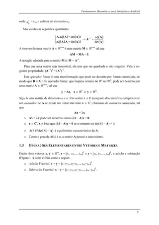 Fundamentos Matemáticos para Inteligência Artificial
6
onde
ija = cji, o cofator do elemento aji.
São válidas as seguintes igualdades:
   
   
 
 A
A
A
AAA
AAA
det
adj
.det=.adj
.det=.adj 1



 
I
I
.
A inversa de uma matriz A  nn
é uma matriz M  nn
tal que
AM = MA = I.
A notação adotada para a matriz M é: M = A1
.
Para que uma matriz seja inversível, ela tem que ser quadrada e não singular. Vale a se-
guinte propriedade: (A1
)T
= (AT
)1
.
Um operador linear é uma transformação que pode ser descrita por formas matriciais, de
modo que D  X. Um operador linear, que mapeia vetores do n
no m
, pode ser descrito por
uma matriz A  mn
, tal que
y = Ax, x  n
e y  m
.
Seja A uma matriz de dimensão n  n. Um scalar   C (conjunto dos números complexos) é
um autovalor de A se existe um vetor não nulo x  Cn
, chamado de autovetor associado, tal
que
Ax = x
o Ax = x pode ser reescrito como (I  A)x = 0.
o x  Cn
, x  0 tal que (I  A)x = 0 se e somento se det(I  A) = 0.
o    

  det I A é o polinômio característico de A.
o Como o grau de () é n, a matriz A possui n autovalores.
1.3 OPERAÇÕES ELEMENTARES ENTRE VETORES E MATRIZES
Dados dois vetores x, y  m
, x = [x1, x2,..., xm]T
e y = [y1, y2,..., ym]T
, a adição e subtração
(Figura I.1) deles é feita como a seguir:
o Adição Vetorial: x + y = [x1+y1, x2+y2,..., xm+ym]T
.
o Subtração Vetorial: x  y = [x1y1, x2y2,..., xmym]T
.
 