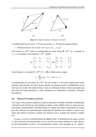 Fundamentos Matemáticos para Inteligência Artificial
7
x
y
x + y
x
y
x  y
(a) (b)
Figura I.1: Adição vetorial (a) e subtração vetorial (b).
A multiplicação de um vetor x  m
por um escalar a   é feita da seguinte forma:
o Multiplicação por um escalar: a.x = [a.x1, a.x2,..., a.xm]T
.
Uma matriz A  mn
pode ser multiplicada por outra matriz B  rl
se, e somente se,
n = r; e o resultado é uma matriz C  ml
. Dadas:













mnmm
n
n
aaa
aaa
aaa




21
22221
11211
A ,













rlrr
l
l
bbb
bbb
bbb




21
22221
11211
B .
Cada elemento cij da matriz C  ml
, C = A.B, é obtido como a seguir:
.,...,1;,...,1,
1
ljmibac
n
k
kjikij  
A multiplicação de uma matriz A  mn
por um escalar b   é feita simplesmente multi-
plicando cada elemento da matriz A pelo escalar, de maneira similar à multiplicação de um
vetor por um escalar. Da mesma forma, a soma ou subtração de duas matrizes pressupõe que
elas sejam de mesma dimensão e é feita somando-se ou subtraindo-se elemento a elemento
das matrizes.
1.4 ESPAÇO VETORIAL LINEAR
Um campo é uma estrutura algébrica na qual as operações de adição, subtração, multiplicação
e divisão (exceto divisão por zero) podem ser feitas e onde também valem as regras da asso-
ciatividade, comutatividade e distributividade. Os campos são objetos importantes de estudo,
pois eles fornecem uma generalização apropriada dos domínios dos números, como os con-
juntos dos números racionais, conjunto dos números reais e conjunto dos números comple-
xos.
O espaço vetorial é a estrutura básica da álgebra linear. A definição de um espaço vetorial
V, cujos elementos são denominados vetores, envolve um campo arbitrário F, cujos elemen-
tos são denominados escalares. Ao considerarmos vetores, suas operações (p. ex., adição e
 