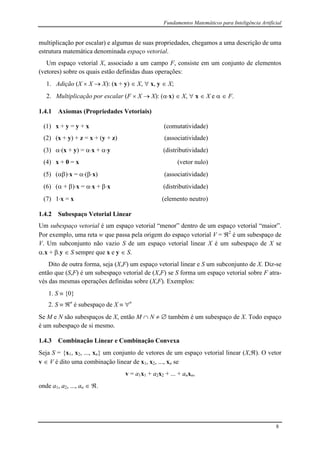 Fundamentos Matemáticos para Inteligência Artificial
8
multiplicação por escalar) e algumas de suas propriedades, chegamos a uma descrição de uma
estrutura matemática denominada espaço vetorial.
Um espaço vetorial X, associado a um campo F, consiste em um conjunto de elementos
(vetores) sobre os quais estão definidas duas operações:
1. Adição (X  X  X): (x + y)  X,  x, y  X;
2. Multiplicação por escalar (F  X  X): (x)  X,  x  X e   F.
1.4.1 Axiomas (Propriedades Vetoriais)
(1) x + y = y + x (comutatividade)
(2) (x + y) + z = x + (y + z) (associatividade)
(3) (x + y) = x + y (distributividade)
(4) x + 0 = x (vetor nulo)
(5) ()x = (x) (associatividade)
(6) ( + )x = x + x (distributividade)
(7) 1x = x (elemento neutro)
1.4.2 Subespaço Vetorial Linear
Um subespaço vetorial é um espaço vetorial “menor” dentro de um espaço vetorial “maior”.
Por exemplo, uma reta w que passa pela origem do espaço vetorial V = 2
é um subespaço de
V. Um subconjunto não vazio S de um espaço vetorial linear X é um subespaço de X se
.x + .y  S sempre que x e y  S.
Dito de outra forma, seja (X,F) um espaço vetorial linear e S um subconjunto de X. Diz-se
então que (S,F) é um subespaço vetorial de (X,F) se S forma um espaço vetorial sobre F atra-
vés das mesmas operações definidas sobre (X,F). Exemplos:
1. S  {0}
2. S  n
é subespaço de X  n
Se M e N são subespaços de X, então M  N   também é um subespaço de X. Todo espaço
é um subespaço de si mesmo.
1.4.3 Combinação Linear e Combinação Convexa
Seja S = {x1, x2, ..., xn} um conjunto de vetores de um espaço vetorial linear (X,). O vetor
v  V é dito uma combinação linear de x1, x2, ..., xn se
v = a1x1 + a2x2 + ... + anxn,
onde a1, a2, ..., an  .
 