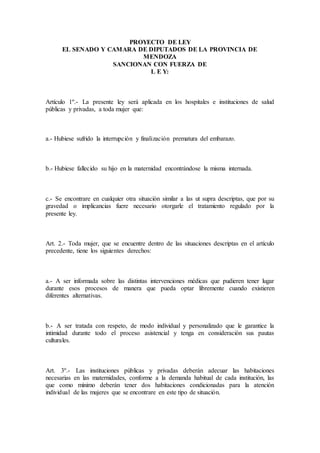 PROYECTO DE LEY
EL SENADO Y CAMARA DE DIPUTADOS DE LA PROVINCIA DE
MENDOZA
SANCIONAN CON FUERZA DE
L E Y:
Artículo 1º.- La presente ley será aplicada en los hospitales e instituciones de salud
públicas y privadas, a toda mujer que:
a.- Hubiese sufrido la interrupción y finalización prematura del embarazo.
b.- Hubiese fallecido su hijo en la maternidad encontrándose la misma internada.
c.- Se encontrare en cualquier otra situación similar a las ut supra descriptas, que por su
gravedad o implicancias fuere necesario otorgarle el tratamiento regulado por la
presente ley.
Art. 2.- Toda mujer, que se encuentre dentro de las situaciones descriptas en el artículo
precedente, tiene los siguientes derechos:
a.- A ser informada sobre las distintas intervenciones médicas que pudieren tener lugar
durante esos procesos de manera que pueda optar libremente cuando existieren
diferentes alternativas.
b.- A ser tratada con respeto, de modo individual y personalizado que le garantice la
intimidad durante todo el proceso asistencial y tenga en consideración sus pautas
culturales.
Art. 3º.- Las instituciones públicas y privadas deberán adecuar las habitaciones
necesarias en las maternidades, conforme a la demanda habitual de cada institución, las
que como mínimo deberán tener dos habitaciones condicionadas para la atención
individual de las mujeres que se encontrare en este tipo de situación.
 