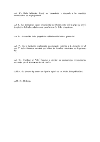 Art. 4º.- Dicha habitación deberá ser insonorizada y adecuada a las especiales
características de las progenitoras.
Art. 5.- Las instituciones sujetas a la presente ley deberán contar con un grupo de apoyo
terapéutico dedicado exclusivamente para la atención de las progenitoras.
Art. 6.- Los derechos de las progenitoras deberán ser informado por escrito.
Art. 7º.- En la habitación condicionada especialmente conforme a lo dispuesto por el
Art. 3º, deberá instalarse cartelería que indique los derechos establecidos por la presente
ley.
Art. 8º.- Facúltese al Poder Ejecutivo a ejecutar las autorizaciones presupuestarias
necesarias para la implementación de esta ley.
ART.9°.- La presente ley entrará en vigencia a partir de los 30 días de su publicación.
ART.10°.- De forma.
 
