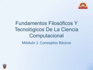 Fundamentos Filosóficos Y
Tecnológicos De La Ciencia
      Computacional
  Módulo 1: Conceptos Básicos
 