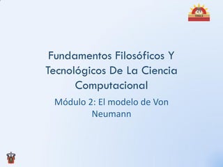 Fundamentos Filosóficos Y
Tecnológicos De La Ciencia
      Computacional
 Módulo 2: El modelo de Von
         Neumann
 