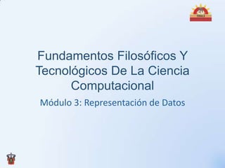 Fundamentos Filosóficos Y
Tecnológicos De La Ciencia
      Computacional
Módulo 3: Representación de Datos
 