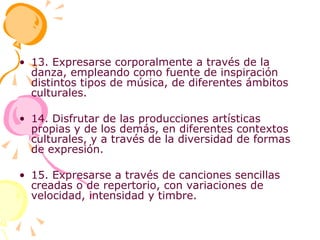 13. Expresarse corporalmente a través de la danza, empleando como fuente de inspiración distintos tipos de música, de diferentes ámbitos culturales. 14. Disfrutar de las producciones artísticas propias y de los demás, en diferentes contextos culturales, y a través de la diversidad de formas de expresión. 15. Expresarse a través de canciones sencillas creadas o de repertorio, con variaciones de velocidad, intensidad y timbre. 